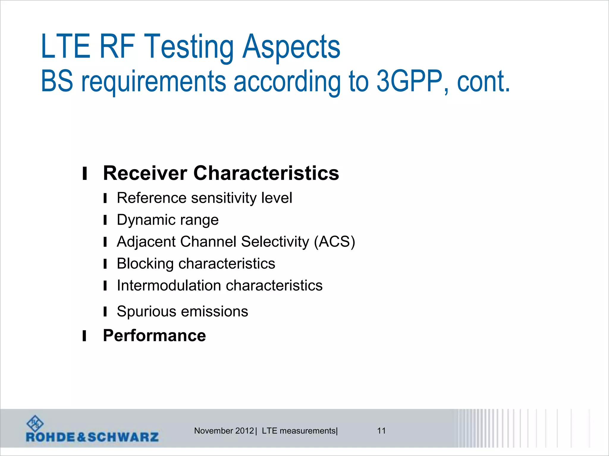 LTE RF Testing Aspects
BS requirements according to 3GPP, cont.

   l Receiver Characteristics
       l Reference sensitivity level
       l Dynamic range
       l Adjacent Channel Selectivity (ACS)
       l Blocking characteristics
       l Intermodulation characteristics
       l Spurious emissions
   l   Performance




                    November 2012 | LTE measurements|   11
 