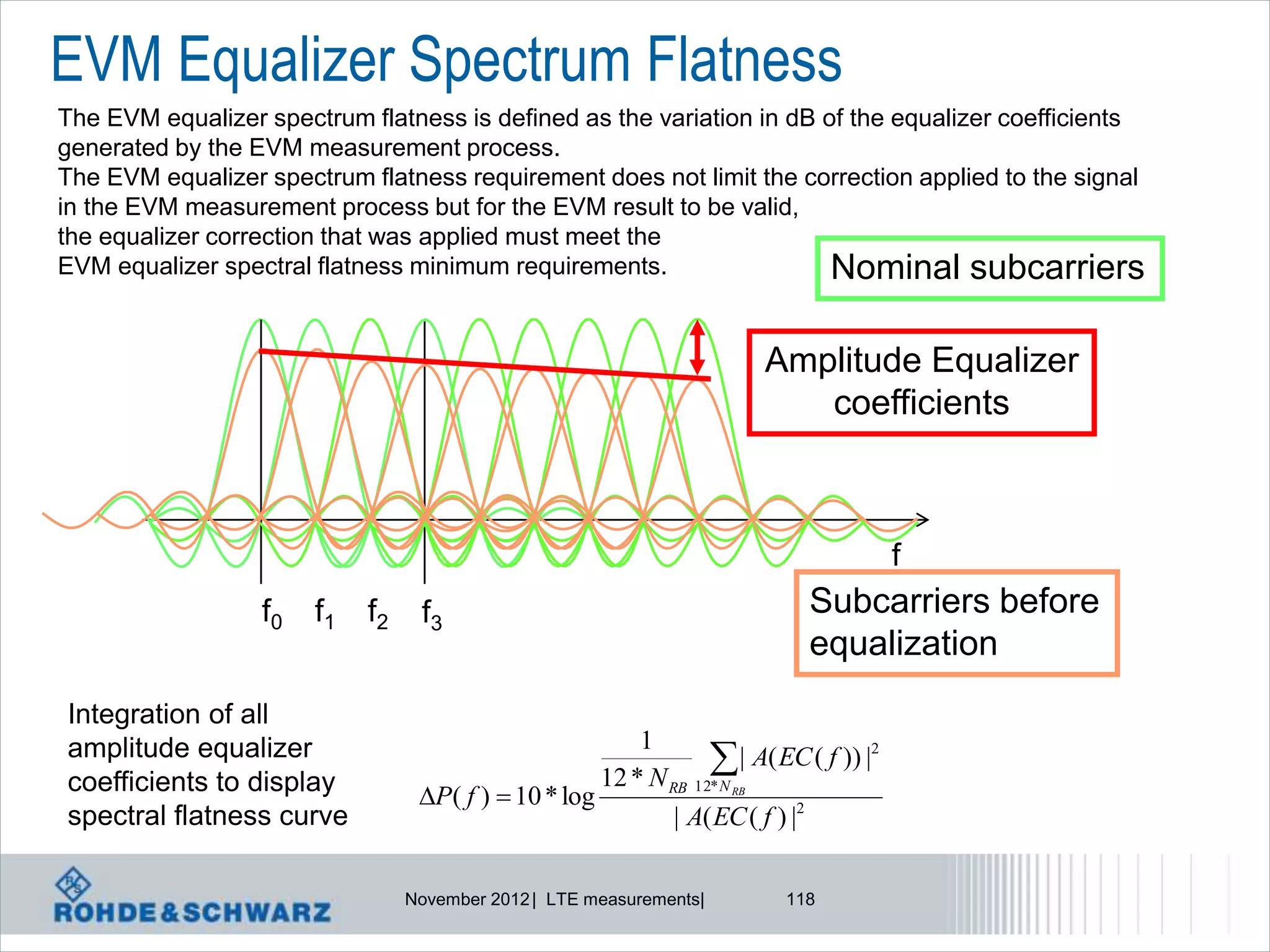 EVM Equalizer Spectrum Flatness
The EVM equalizer spectrum flatness is defined as the variation in dB of the equalizer coefficients
generated by the EVM measurement process.
The EVM equalizer spectrum flatness requirement does not limit the correction applied to the signal
in the EVM measurement process but for the EVM result to be valid,
the equalizer correction that was applied must meet the
EVM equalizer spectral flatness minimum requirements.                  Nominal subcarriers

                                                                      Amplitude Equalizer
                                                                         coefficients



                                                                                      f
                  f0   f1   f2    f3                                       Subcarriers before
                                                                           equalization
Integration of all
                                                         1
amplitude equalizer
coefficients to display
                                                                 | A( EC ( f )) |2
                                                     12 * N RB 12* N RB
                                  P( f )  10 * log
spectral flatness curve                                      | A( EC ( f ) |2

                                 November 2012 | LTE measurements|       118
 