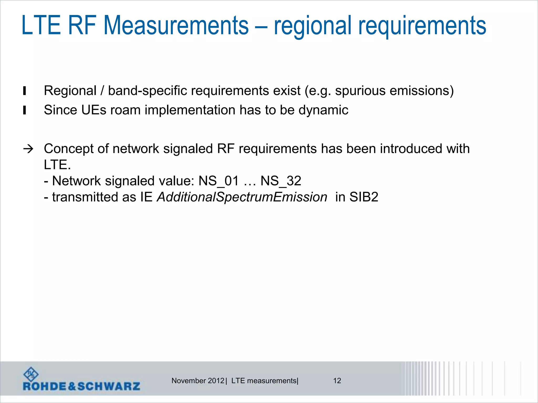 LTE RF Measurements – regional requirements

l   Regional / band-specific requirements exist (e.g. spurious emissions)
l   Since UEs roam implementation has to be dynamic

 Concept of network signaled RF requirements has been introduced with
    LTE.
    - Network signaled value: NS_01 … NS_32
    - transmitted as IE AdditionalSpectrumEmission in SIB2




                         November 2012 | LTE measurements|   12
 