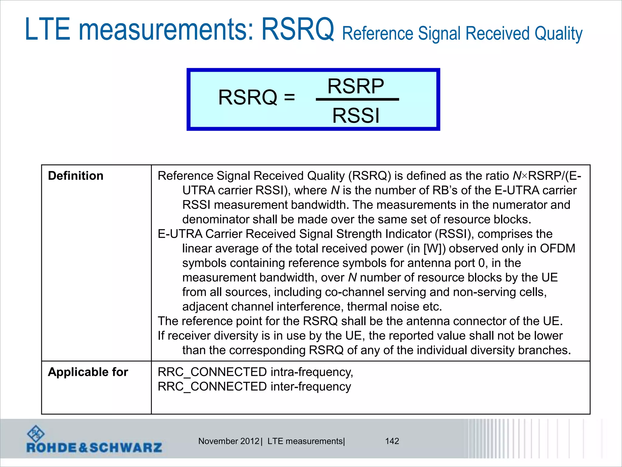 LTE measurements: RSRQ Reference Signal Received Quality
                                                      RSRP
                              RSRQ =
                                                      RSSI

  Definition       Reference Signal Received Quality (RSRQ) is defined as the ratio N×RSRP/(E-
                         UTRA carrier RSSI), where N is the number of RB’s of the E-UTRA carrier
                         RSSI measurement bandwidth. The measurements in the numerator and
                         denominator shall be made over the same set of resource blocks.
                   E-UTRA Carrier Received Signal Strength Indicator (RSSI), comprises the
                         linear average of the total received power (in [W]) observed only in OFDM
                         symbols containing reference symbols for antenna port 0, in the
                         measurement bandwidth, over N number of resource blocks by the UE
                         from all sources, including co-channel serving and non-serving cells,
                         adjacent channel interference, thermal noise etc.
                   The reference point for the RSRQ shall be the antenna connector of the UE.
                   If receiver diversity is in use by the UE, the reported value shall not be lower
                         than the corresponding RSRQ of any of the individual diversity branches.
  Applicable for   RRC_CONNECTED intra-frequency,
                   RRC_CONNECTED inter-frequency



                          November 2012 | LTE measurements|   142
 
