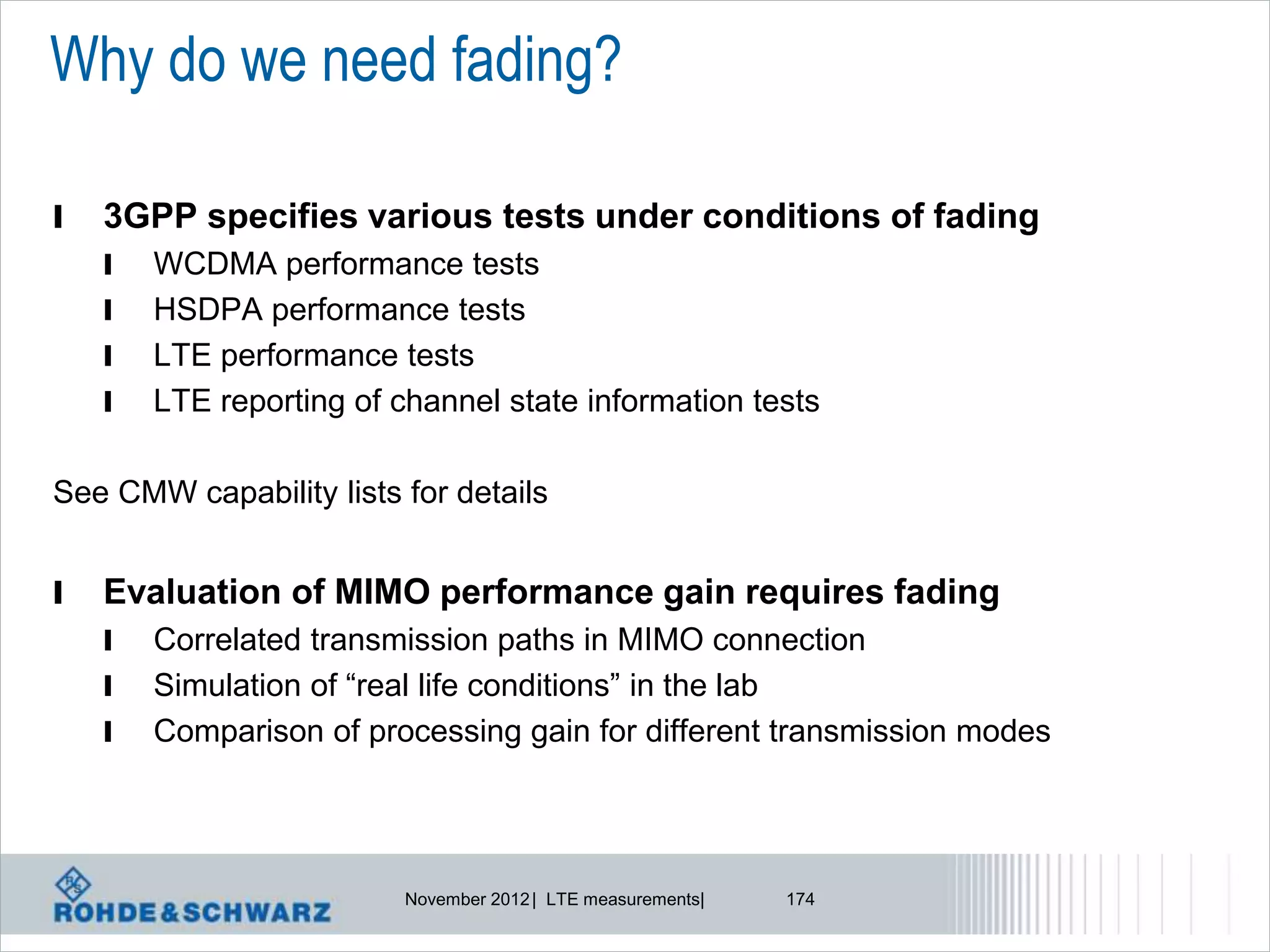 Why do we need fading?

l   3GPP specifies various tests under conditions of fading
    l   WCDMA performance tests
    l   HSDPA performance tests
    l   LTE performance tests
    l   LTE reporting of channel state information tests

See CMW capability lists for details


l   Evaluation of MIMO performance gain requires fading
    l   Correlated transmission paths in MIMO connection
    l   Simulation of “real life conditions” in the lab
    l   Comparison of processing gain for different transmission modes




                          November 2012 | LTE measurements|   174
 