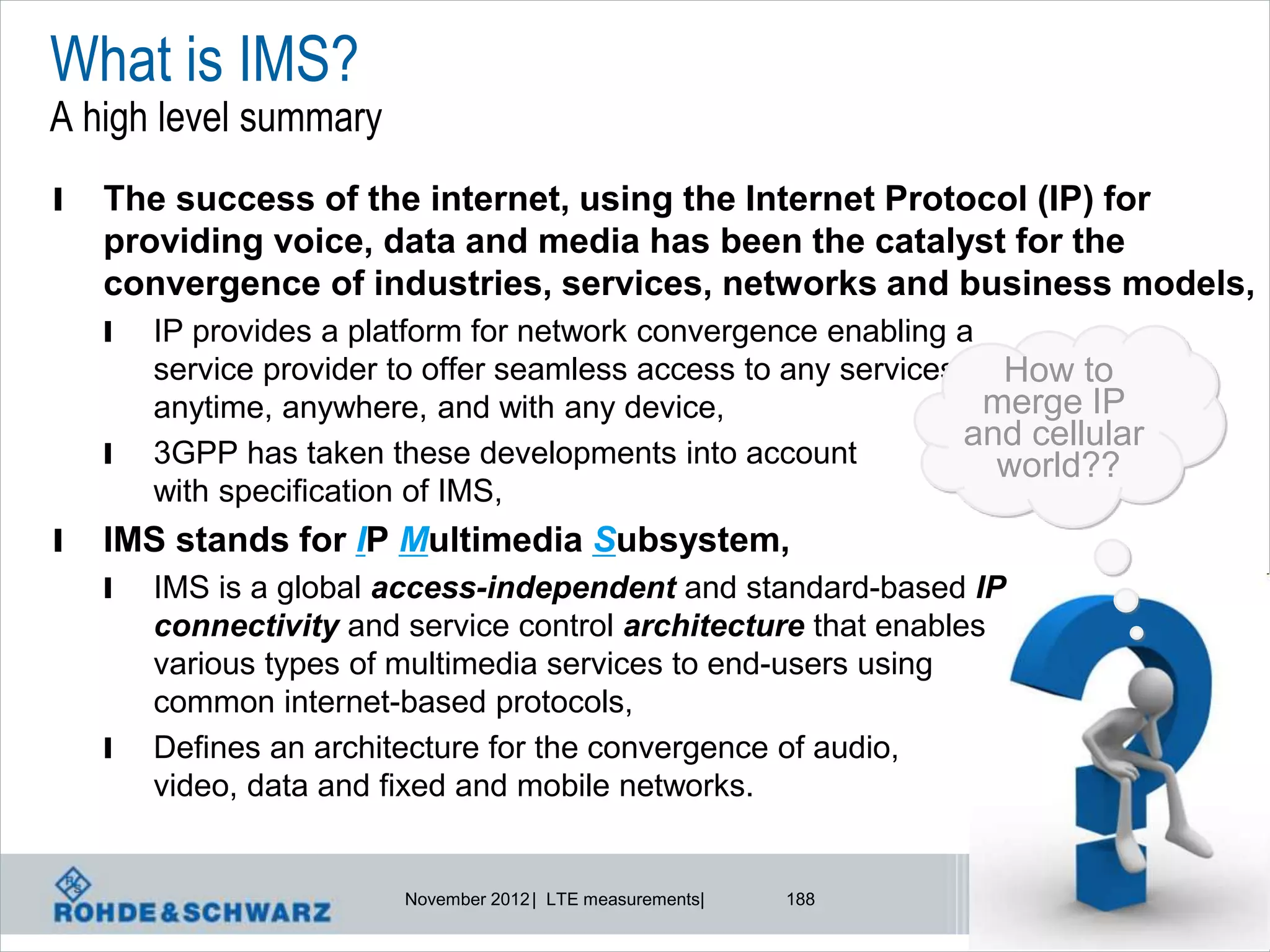 What is IMS?
A high level summary
l   The success of the internet, using the Internet Protocol (IP) for
    providing voice, data and media has been the catalyst for the
    convergence of industries, services, networks and business models,
    l   IP provides a platform for network convergence enabling a
        service provider to offer seamless access to any services, How to
        anytime, anywhere, and with any device,                    merge IP
                                                                  and cellular
    l   3GPP has taken these developments into account              world??
        with specification of IMS,
l   IMS stands for IP Multimedia Subsystem,
    l   IMS is a global access-independent and standard-based IP
        connectivity and service control architecture that enables
        various types of multimedia services to end-users using
        common internet-based protocols,
    l   Defines an architecture for the convergence of audio,
        video, data and fixed and mobile networks.


                         November 2012 | LTE measurements|   188
 