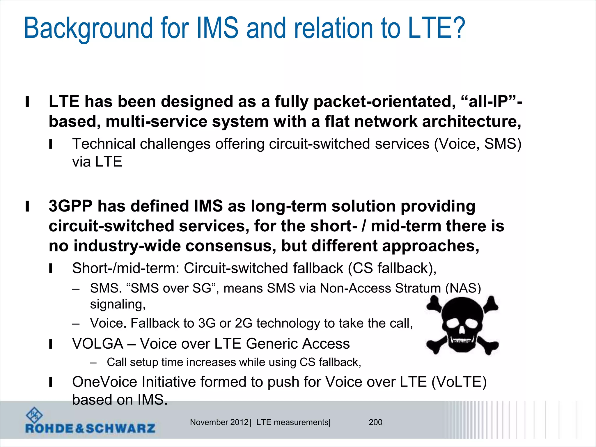 Background for IMS and relation to LTE?

l   LTE has been designed as a fully packet-orientated, “all-IP”-
    based, multi-service system with a flat network architecture,
    l   Technical challenges offering circuit-switched services (Voice, SMS)
        via LTE


l   3GPP has defined IMS as long-term solution providing
    circuit-switched services, for the short- / mid-term there is
    no industry-wide consensus, but different approaches,
    l   Short-/mid-term: Circuit-switched fallback (CS fallback),
        – SMS. “SMS over SG”, means SMS via Non-Access Stratum (NAS)
          signaling,
        – Voice. Fallback to 3G or 2G technology to take the call,
    l   VOLGA – Voice over LTE Generic Access
          – Call setup time increases while using CS fallback,
    l   OneVoice Initiative formed to push for Voice over LTE (VoLTE)
        based on IMS.
                             November 2012 | LTE measurements|   200
 