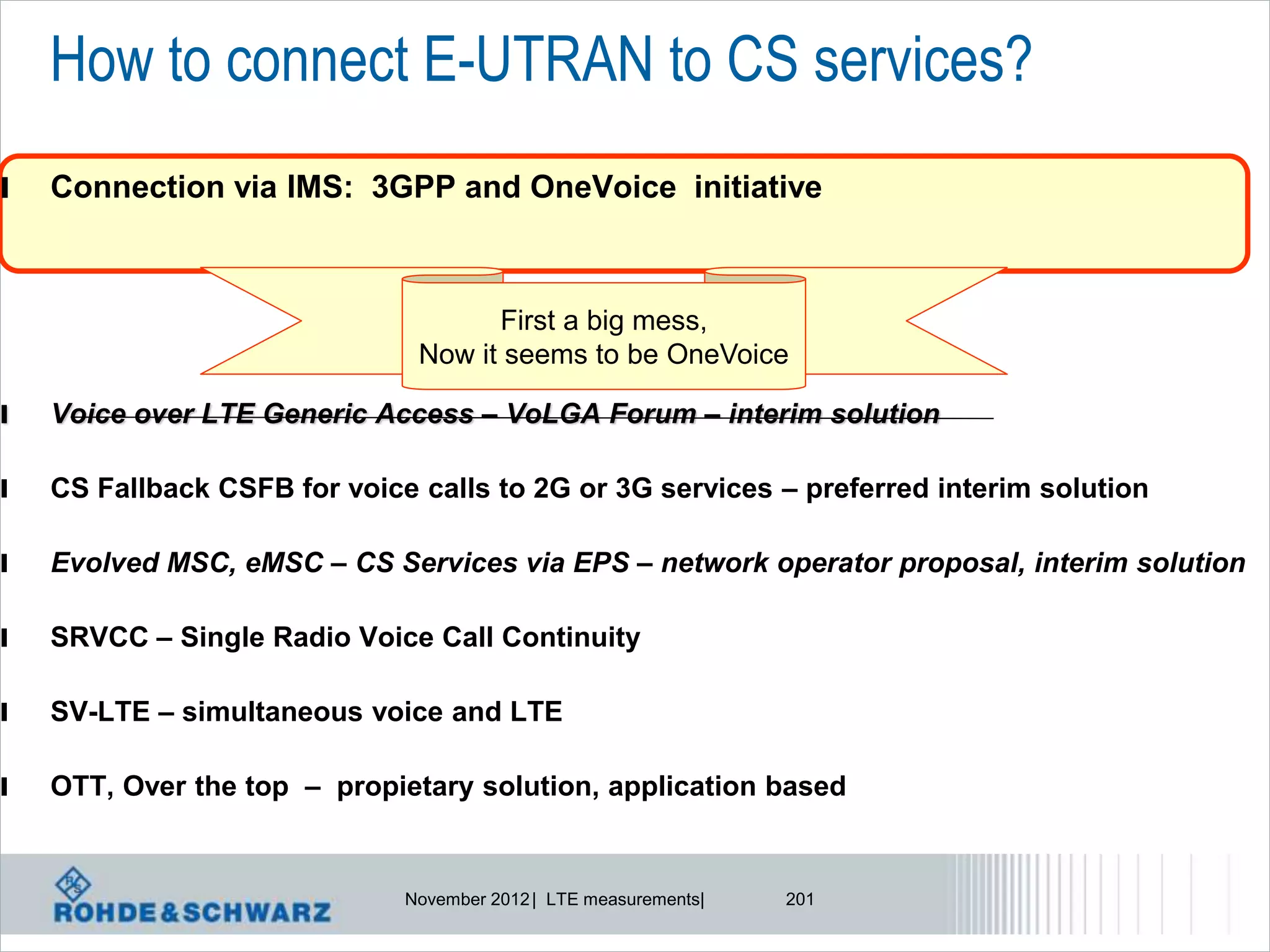 How to connect E-UTRAN to CS services?
l   Connection via IMS: 3GPP and OneVoice initiative



                                     First a big mess,
                               Now it seems to be OneVoice

l   Voice over LTE Generic Access – VoLGA Forum – interim solution

l   CS Fallback CSFB for voice calls to 2G or 3G services – preferred interim solution

l   Evolved MSC, eMSC – CS Services via EPS – network operator proposal, interim solution

l   SRVCC – Single Radio Voice Call Continuity

l   SV-LTE – simultaneous voice and LTE

l   OTT, Over the top – propietary solution, application based


                              November 2012 | LTE measurements|   201
 