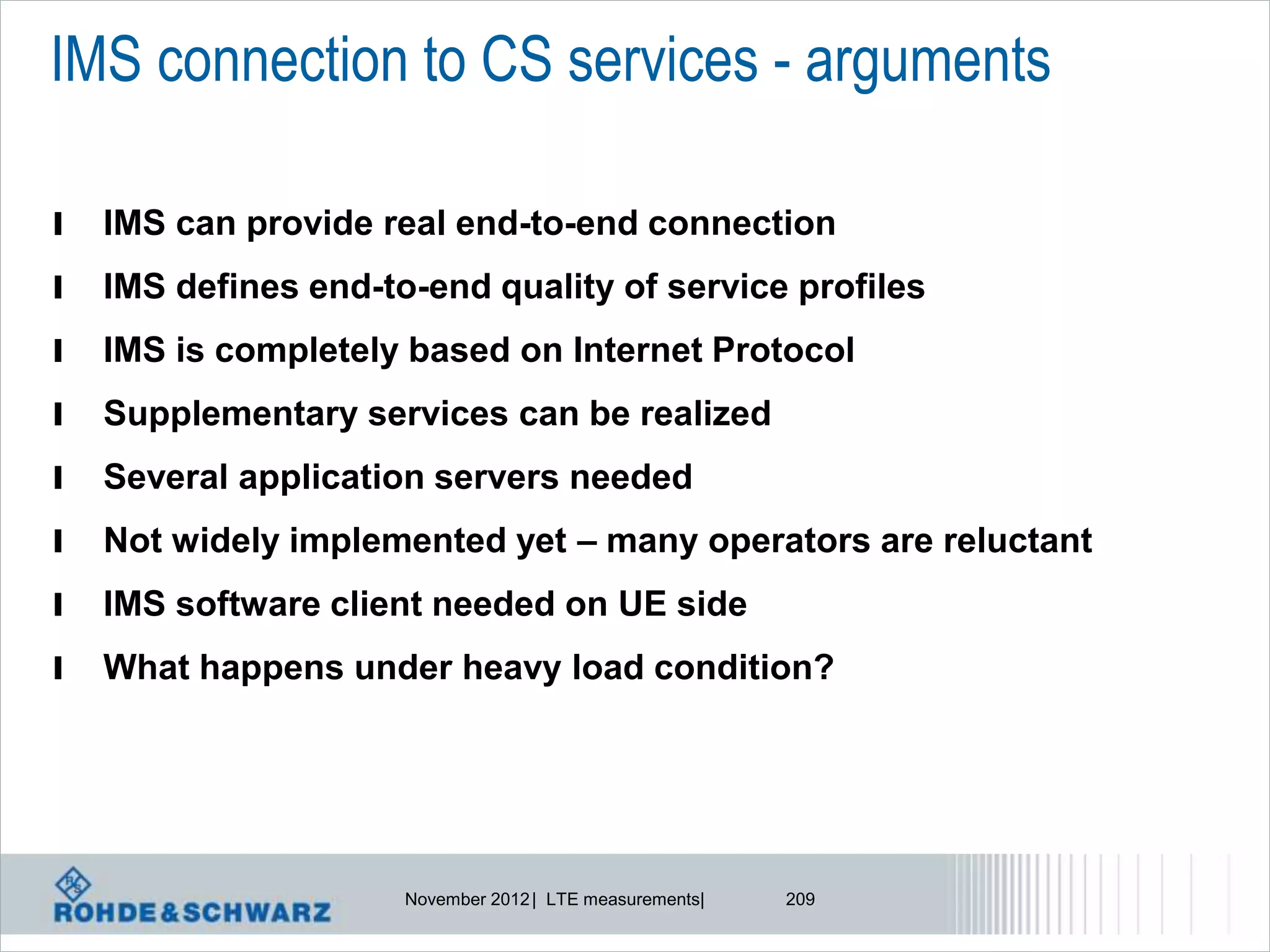 IMS connection to CS services - arguments

l   IMS can provide real end-to-end connection
l   IMS defines end-to-end quality of service profiles
l   IMS is completely based on Internet Protocol
l   Supplementary services can be realized
l   Several application servers needed
l   Not widely implemented yet – many operators are reluctant
l   IMS software client needed on UE side
l   What happens under heavy load condition?




                      November 2012 | LTE measurements|   209
 
