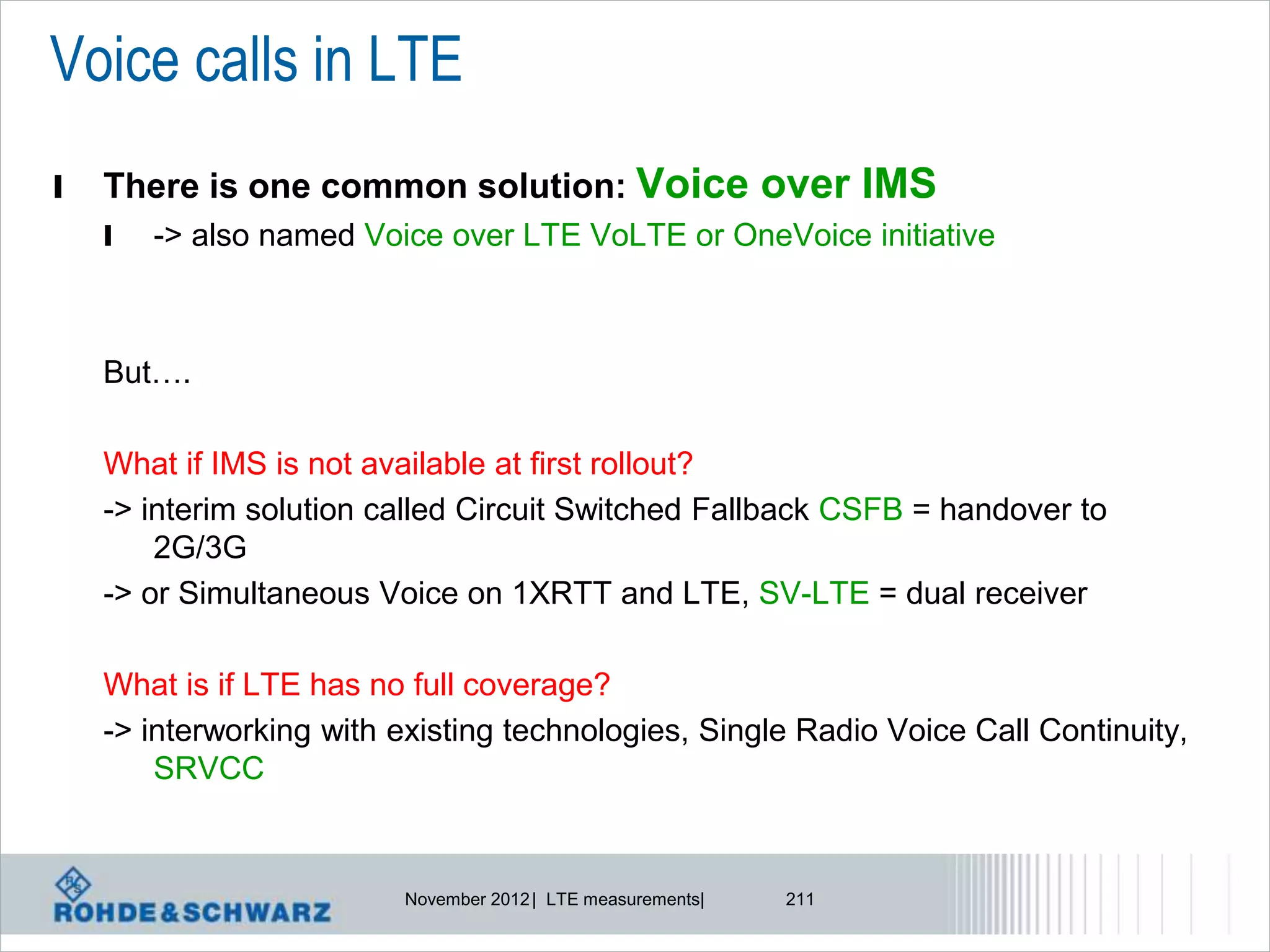 Voice calls in LTE
l   There is one common solution: Voice over IMS
    l   -> also named Voice over LTE VoLTE or OneVoice initiative



    But….

    What if IMS is not available at first rollout?
    -> interim solution called Circuit Switched Fallback CSFB = handover to
        2G/3G
    -> or Simultaneous Voice on 1XRTT and LTE, SV-LTE = dual receiver

    What is if LTE has no full coverage?
    -> interworking with existing technologies, Single Radio Voice Call Continuity,
        SRVCC


                         November 2012 | LTE measurements|   211
 