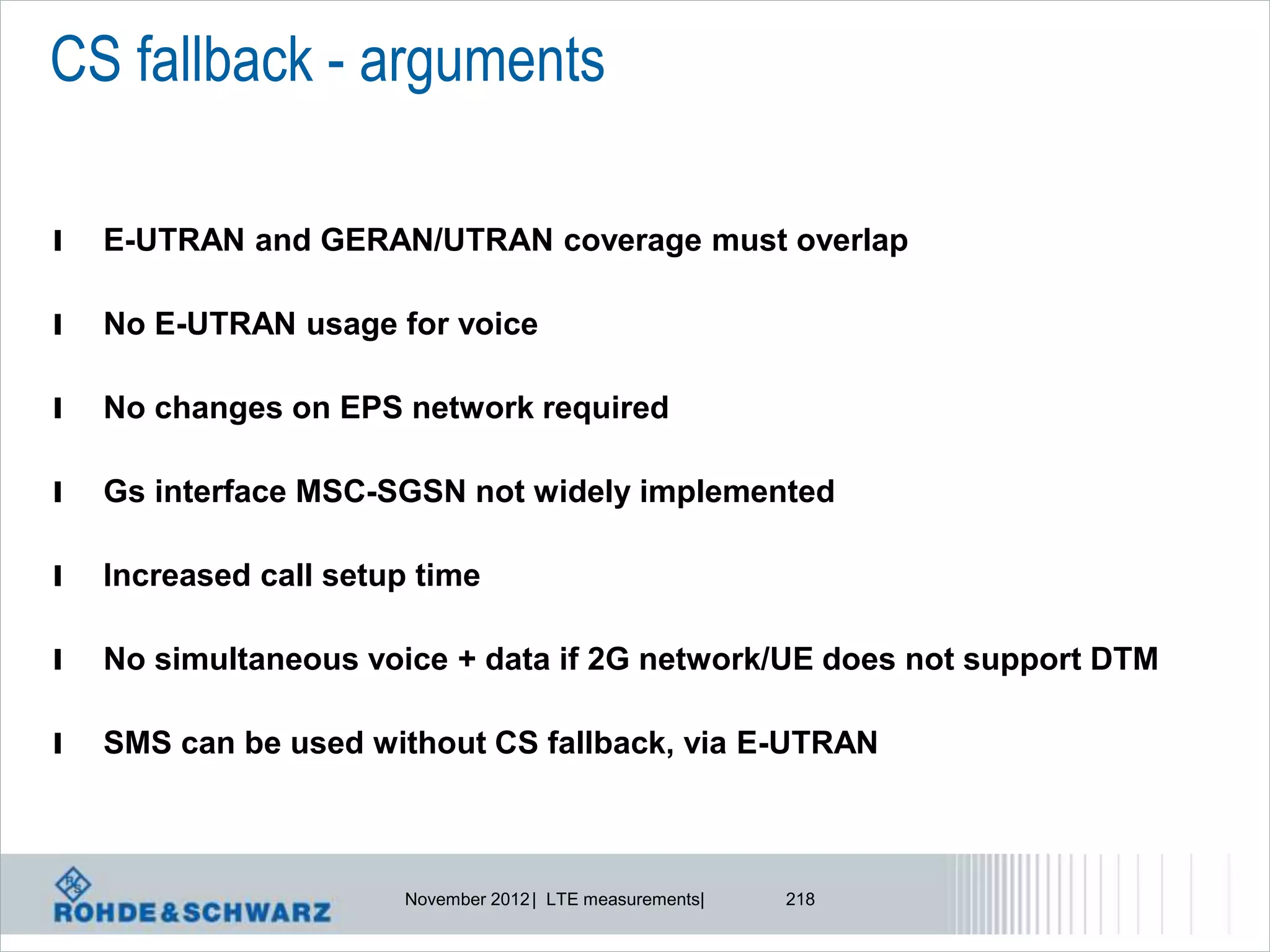 CS fallback - arguments

l   E-UTRAN and GERAN/UTRAN coverage must overlap

l   No E-UTRAN usage for voice

l   No changes on EPS network required

l   Gs interface MSC-SGSN not widely implemented

l   Increased call setup time

l   No simultaneous voice + data if 2G network/UE does not support DTM

l   SMS can be used without CS fallback, via E-UTRAN



                       November 2012 | LTE measurements|   218
 