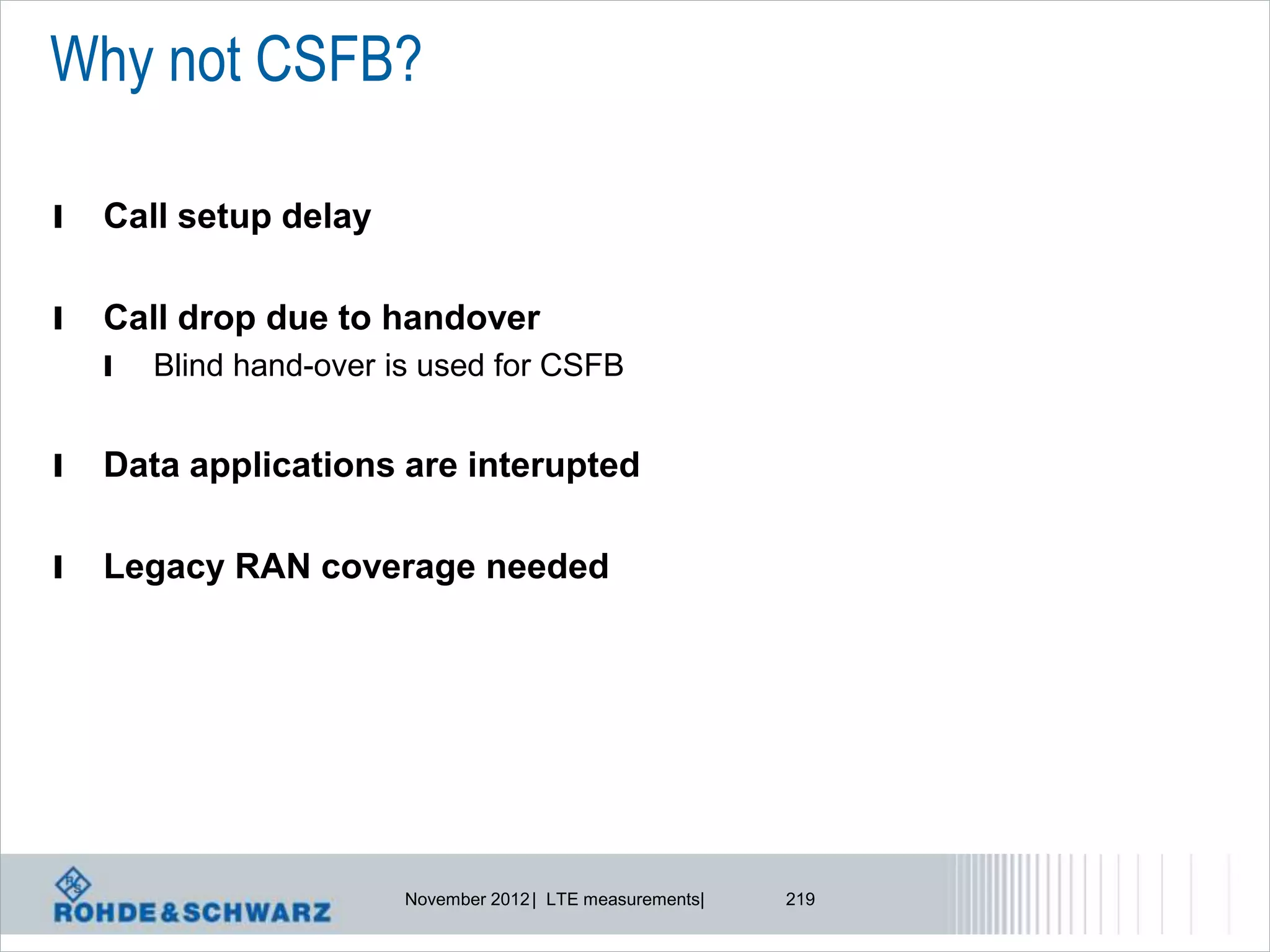 Why not CSFB?

l   Call setup delay

l   Call drop due to handover
    l   Blind hand-over is used for CSFB


l   Data applications are interupted

l   Legacy RAN coverage needed




                         November 2012 | LTE measurements|   219
 