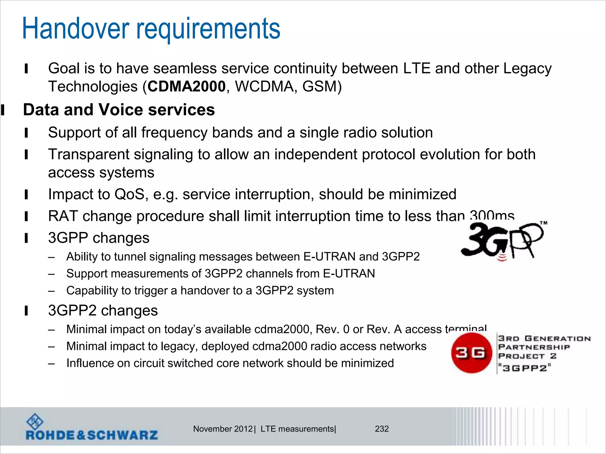 Handover requirements
    l   Goal is to have seamless service continuity between LTE and other Legacy
        Technologies (CDMA2000, WCDMA, GSM)
l   Data and Voice services
    l   Support of all frequency bands and a single radio solution
    l   Transparent signaling to allow an independent protocol evolution for both
        access systems
    l   Impact to QoS, e.g. service interruption, should be minimized
    l   RAT change procedure shall limit interruption time to less than 300ms
    l   3GPP changes
        – Ability to tunnel signaling messages between E-UTRAN and 3GPP2
        – Support measurements of 3GPP2 channels from E-UTRAN
        – Capability to trigger a handover to a 3GPP2 system
    l   3GPP2 changes
        – Minimal impact on today’s available cdma2000, Rev. 0 or Rev. A access terminal
        – Minimal impact to legacy, deployed cdma2000 radio access networks
        – Influence on circuit switched core network should be minimized




                                  November 2012 | LTE measurements|   232
 