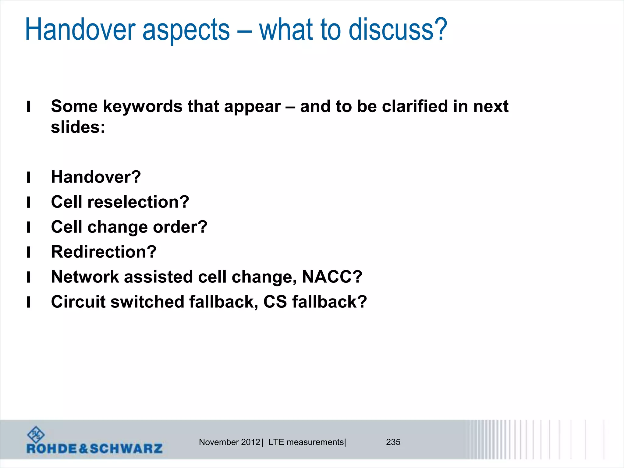 Handover aspects – what to discuss?

l   Some keywords that appear – and to be clarified in next
    slides:

l   Handover?
l   Cell reselection?
l   Cell change order?
l   Redirection?
l   Network assisted cell change, NACC?
l   Circuit switched fallback, CS fallback?




                      November 2012 | LTE measurements|   235
 