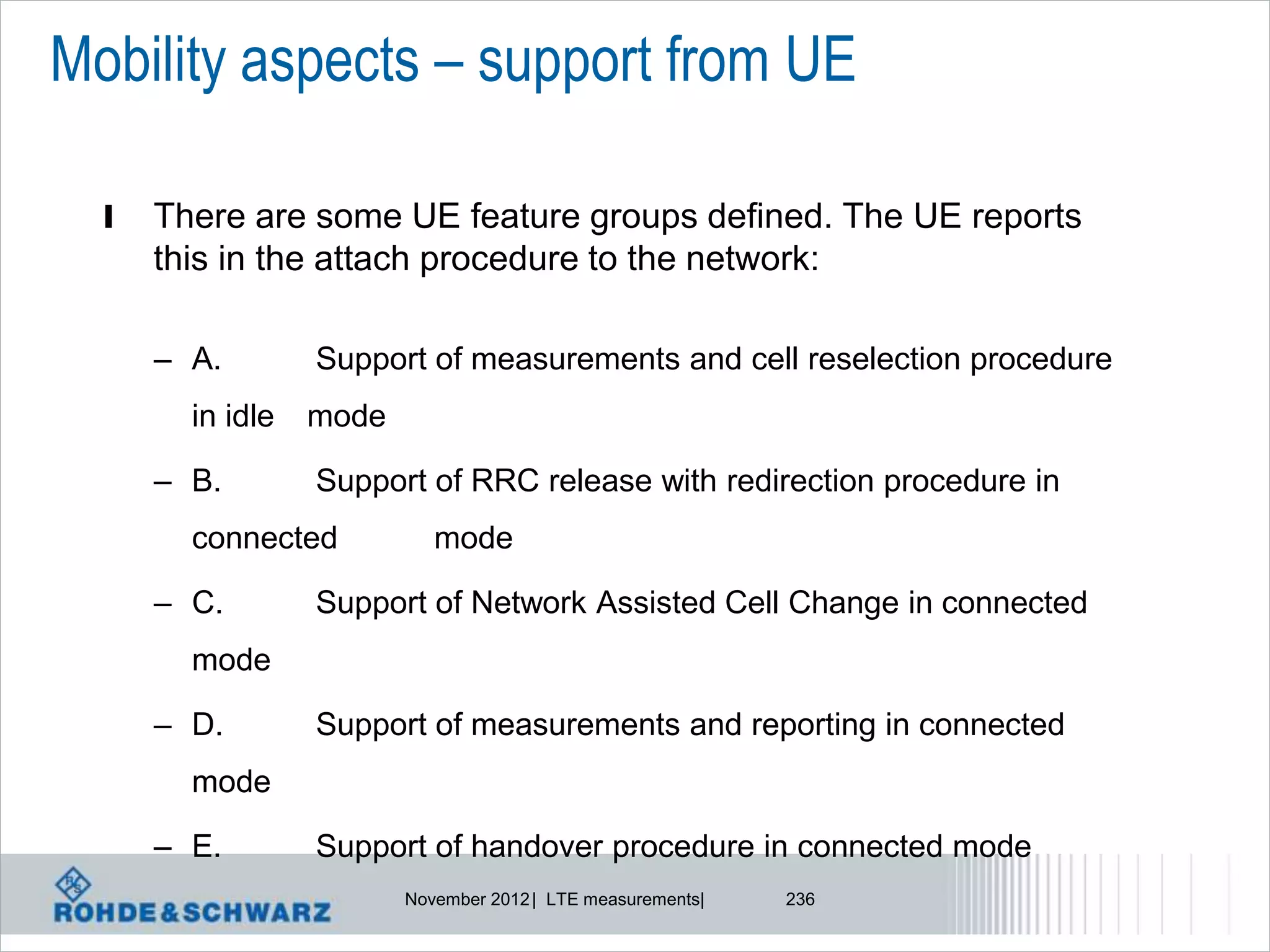 Mobility aspects – support from UE

  l   There are some UE feature groups defined. The UE reports
      this in the attach procedure to the network:

      – A.        Support of measurements and cell reselection procedure
        in idle   mode

      – B.        Support of RRC release with redirection procedure in
        connected           mode

      – C.        Support of Network Assisted Cell Change in connected
        mode

      – D.        Support of measurements and reporting in connected
        mode

      – E.        Support of handover procedure in connected mode
                         November 2012 | LTE measurements|   236
 