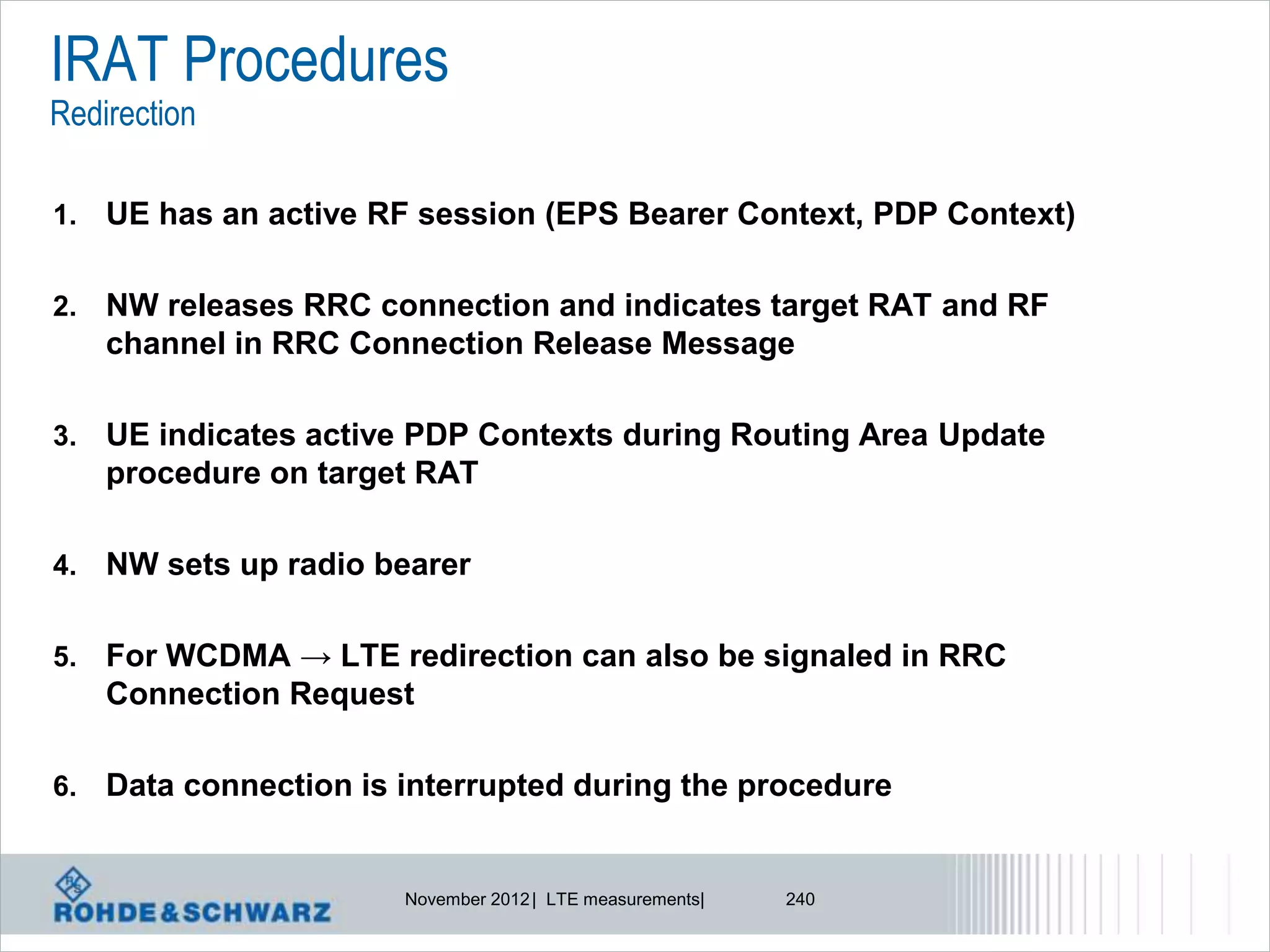 IRAT Procedures
Redirection

1.   UE has an active RF session (EPS Bearer Context, PDP Context)

2.   NW releases RRC connection and indicates target RAT and RF
     channel in RRC Connection Release Message

3.   UE indicates active PDP Contexts during Routing Area Update
     procedure on target RAT

4.   NW sets up radio bearer

5.   For WCDMA → LTE redirection can also be signaled in RRC
     Connection Request

6.   Data connection is interrupted during the procedure


                        November 2012 | LTE measurements|   240
 