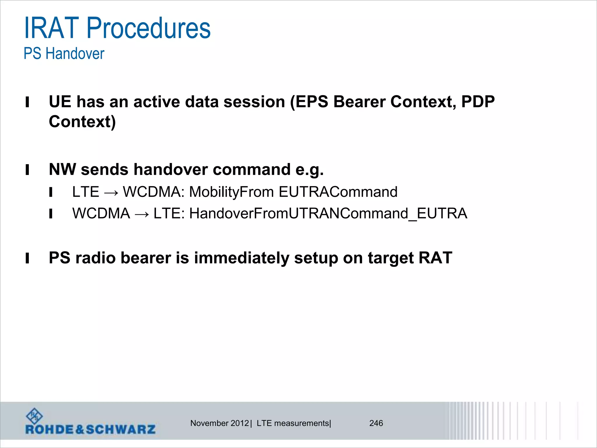 IRAT Procedures
PS Handover

l   UE has an active data session (EPS Bearer Context, PDP
    Context)

l   NW sends handover command e.g.
    l   LTE → WCDMA: MobilityFrom EUTRACommand
    l   WCDMA → LTE: HandoverFromUTRANCommand_EUTRA


l   PS radio bearer is immediately setup on target RAT




                     November 2012 | LTE measurements|   246
 