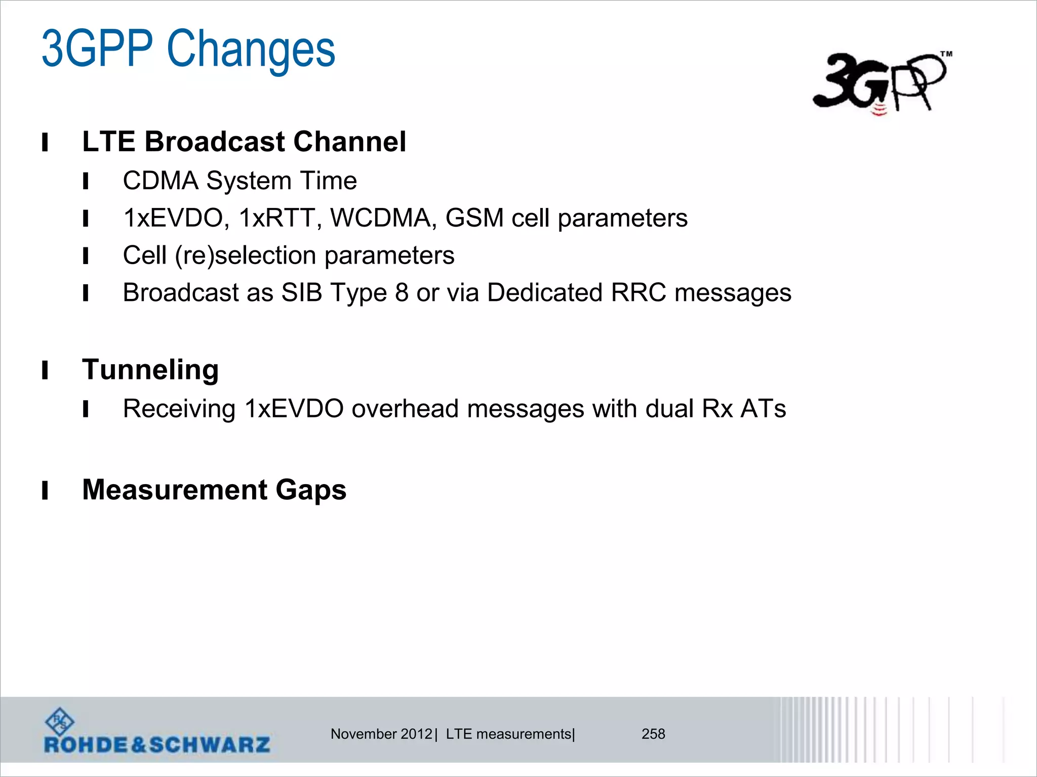 3GPP Changes
l   LTE Broadcast Channel
    l   CDMA System Time
    l   1xEVDO, 1xRTT, WCDMA, GSM cell parameters
    l   Cell (re)selection parameters
    l   Broadcast as SIB Type 8 or via Dedicated RRC messages


l   Tunneling
    l   Receiving 1xEVDO overhead messages with dual Rx ATs


l   Measurement Gaps




                        November 2012 | LTE measurements|   258
 