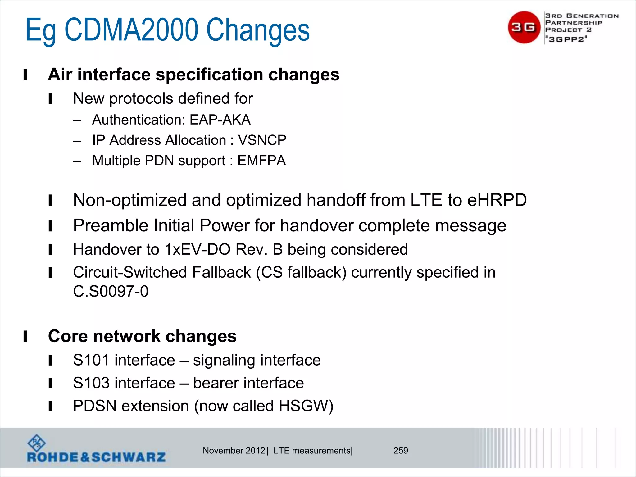 Eg CDMA2000 Changes
l   Air interface specification changes
    l   New protocols defined for
        – Authentication: EAP-AKA
        – IP Address Allocation : VSNCP
        – Multiple PDN support : EMFPA

    l   Non-optimized and optimized handoff from LTE to eHRPD
    l   Preamble Initial Power for handover complete message
    l   Handover to 1xEV-DO Rev. B being considered
    l   Circuit-Switched Fallback (CS fallback) currently specified in
        C.S0097-0

l   Core network changes
    l   S101 interface – signaling interface
    l   S103 interface – bearer interface
    l   PDSN extension (now called HSGW)

                           November 2012 | LTE measurements|   259
 