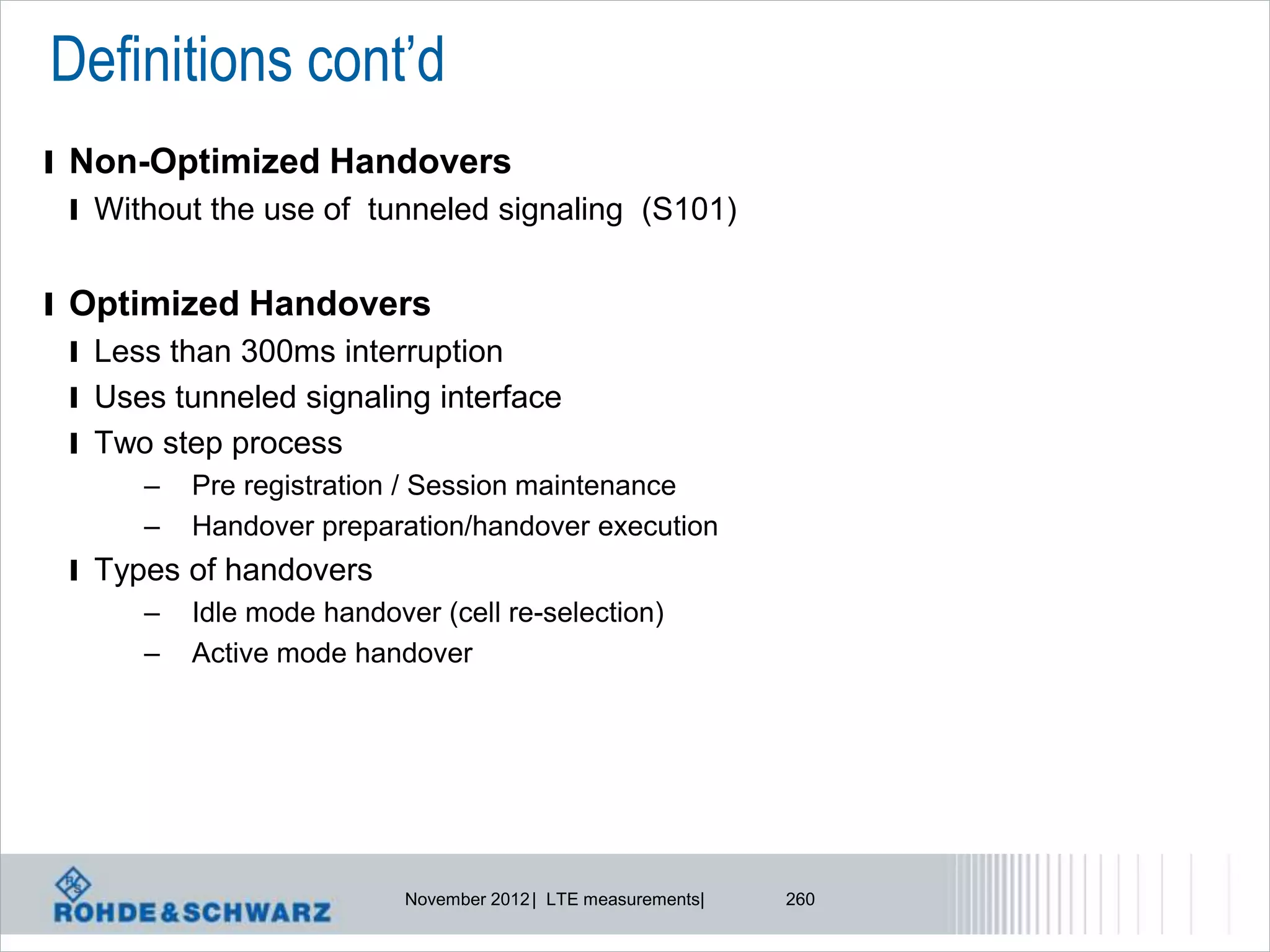 Definitions cont’d
l Non-Optimized Handovers
  l Without the use of tunneled signaling (S101)


l Optimized Handovers
  l Less than 300ms interruption
  l Uses tunneled signaling interface
  l Two step process
       –   Pre registration / Session maintenance
       –   Handover preparation/handover execution
 l Types of handovers
      – Idle mode handover (cell re-selection)
      – Active mode handover




                          November 2012 | LTE measurements|   260
 