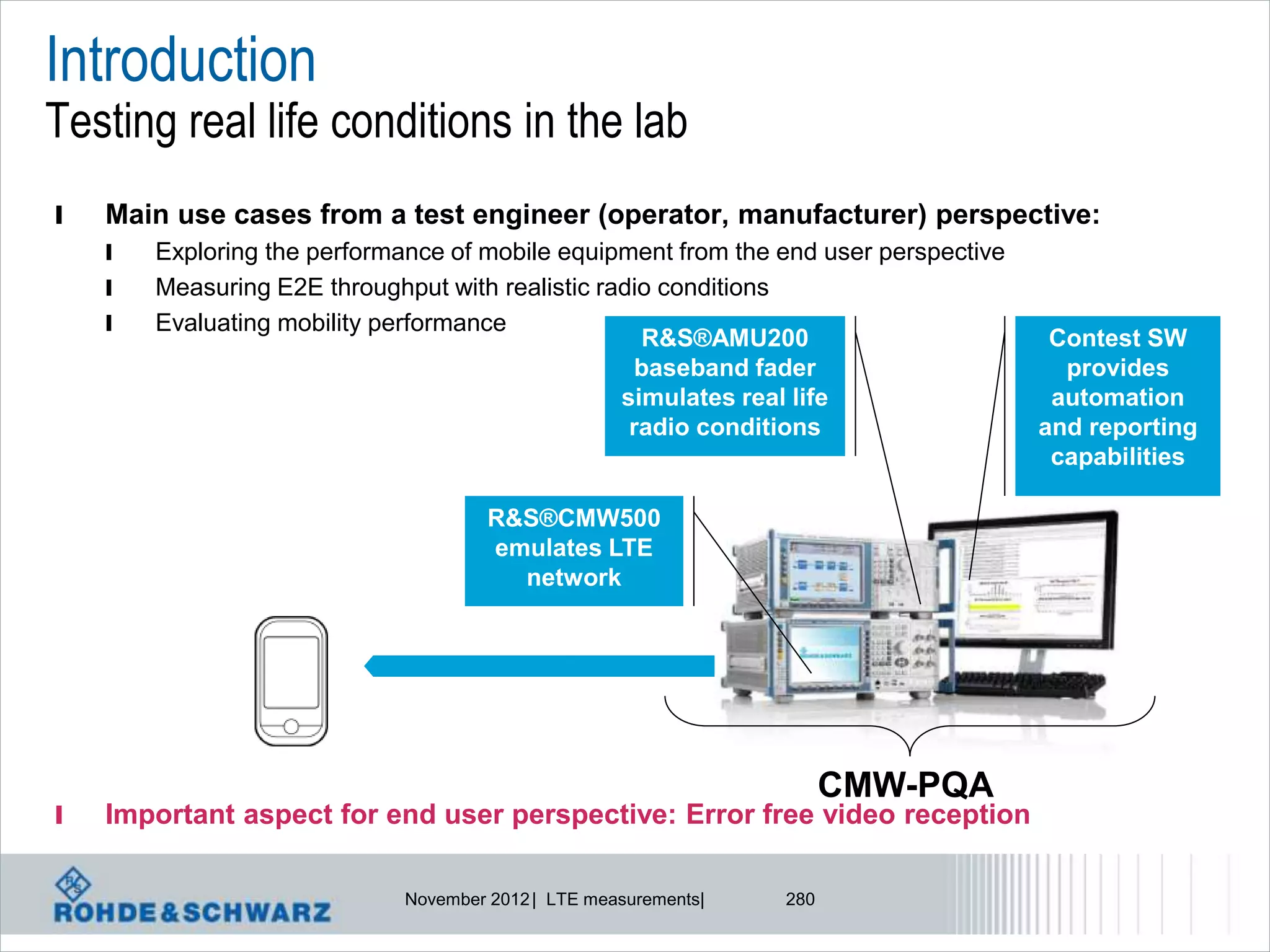 Introduction
Testing real life conditions in the lab
l   Main use cases from a test engineer (operator, manufacturer) perspective:
    l   Exploring the performance of mobile equipment from the end user perspective
    l   Measuring E2E throughput with realistic radio conditions
    l   Evaluating mobility performance
                                                    R&S®AMU200                         Contest SW
                                                    baseband fader                      provides
                                                  simulates real life                  automation
                                                   radio conditions                   and reporting
                                                                                       capabilities

                                       R&S®CMW500
                                       emulates LTE
                                         network




                                                                        CMW-PQA
l   Important aspect for end user perspective: Error free video reception

                              November 2012 | LTE measurements|   280
 