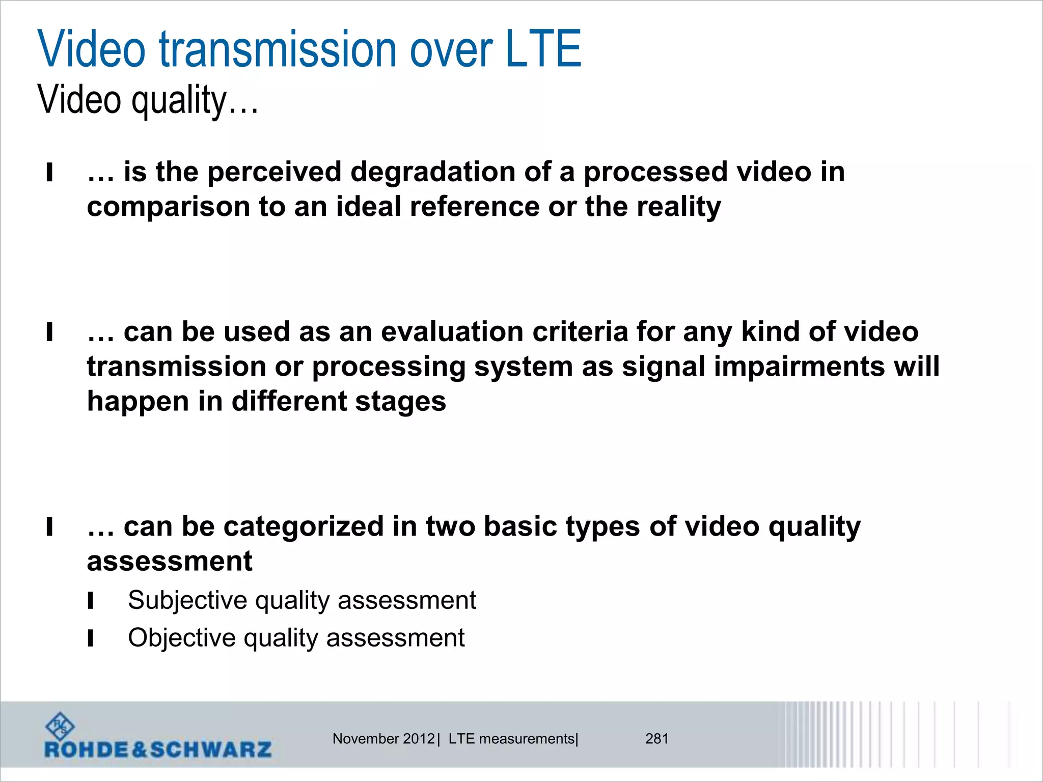Video transmission over LTE
Video quality…
l   … is the perceived degradation of a processed video in
    comparison to an ideal reference or the reality



l   … can be used as an evaluation criteria for any kind of video
    transmission or processing system as signal impairments will
    happen in different stages



l   … can be categorized in two basic types of video quality
    assessment
    l   Subjective quality assessment
    l   Objective quality assessment


                         November 2012 | LTE measurements|   281
 