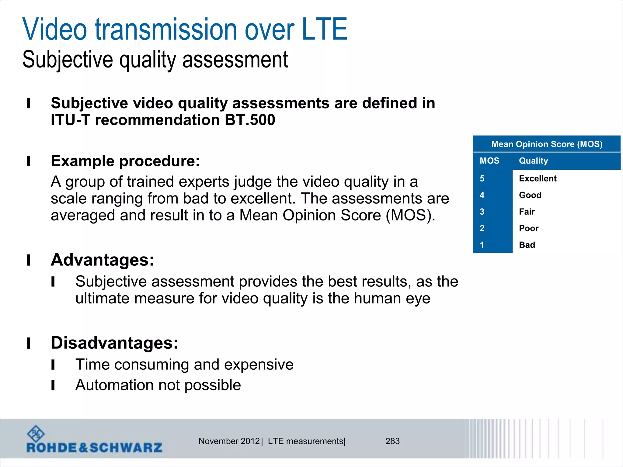 Video transmission over LTE
Subjective quality assessment
l   Subjective video quality assessments are defined in
    ITU-T recommendation BT.500
                                                                       Mean Opinion Score (MOS)

l   Example procedure:                                             MOS      Quality

                                                                   5        Excellent
    A group of trained experts judge the video quality in a
                                                                   4        Good
    scale ranging from bad to excellent. The assessments are
                                                                   3        Fair
    averaged and result in to a Mean Opinion Score (MOS).
                                                                   2        Poor
                                                                   1        Bad

l   Advantages:
    l   Subjective assessment provides the best results, as the
        ultimate measure for video quality is the human eye

l   Disadvantages:
    l   Time consuming and expensive
    l   Automation not possible


                         November 2012 | LTE measurements|   283
 