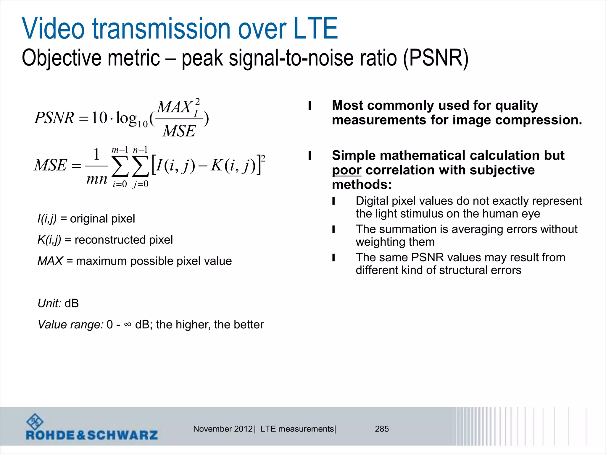 Video transmission over LTE
Objective metric – peak signal-to-noise ratio (PSNR)
                     MAX I2                               l    Most commonly used for quality
 PSNR  10  log10 (        )                                  measurements for image compression.
                     MSE
        1 m 1 n 1                                       l
             I (i, j )  K (i, j )
                                                               Simple mathematical calculation but
 MSE 
                                      2
                                                               poor correlation with subjective
       mn i 0 j 0                                            methods:
                                                               l    Digital pixel values do not exactly represent
 I(i,j) = original pixel                                            the light stimulus on the human eye
                                                               l    The summation is averaging errors without
 K(i,j) = reconstructed pixel                                       weighting them
 MAX = maximum possible pixel value                            l    The same PSNR values may result from
                                                                    different kind of structural errors

 Unit: dB
 Value range: 0 - ∞ dB; the higher, the better




                                November 2012 | LTE measurements|      285
 