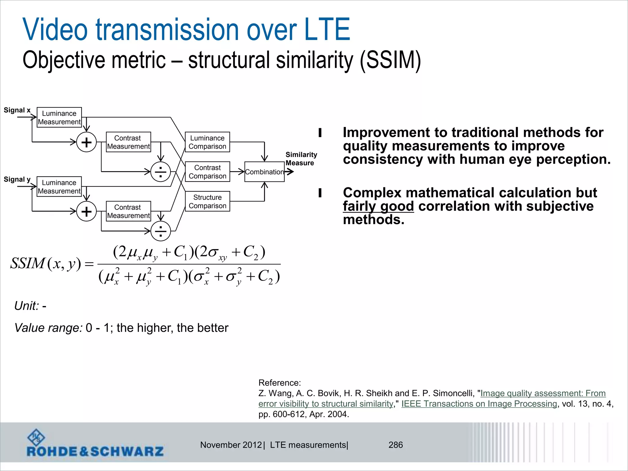 Video transmission over LTE
     Objective metric – structural similarity (SSIM)
Signal x    Luminance
           Measurement
                                                                                    l   Improvement to traditional methods for
                     +     Contrast
                          Measurement
                                            Luminance
                                            Comparison
                                                                       Similarity
                                                                                        quality measurements to improve
                                                                       Measure          consistency with human eye perception.
Signal y    Luminance
                                        ÷    Contrast
                                            Comparison
                                                         Combination

           Measurement
                                             Structure                              l   Complex mathematical calculation but
                                            Comparison                                  fairly good correlation with subjective
                     +     Contrast
                          Measurement
                                                                                        methods.
                                   ÷
                           (2 x  y  C1 )(2 xy  C2 )
 SSIM ( x, y ) 
                         (  x   y  C1 )( x   y  C2 )
                             2     2          2     2


  Unit: -
  Value range: 0 - 1; the higher, the better



                                                            Reference:
                                                            Z. Wang, A. C. Bovik, H. R. Sheikh and E. P. Simoncelli, "Image quality assessment: From
                                                            error visibility to structural similarity," IEEE Transactions on Image Processing, vol. 13, no. 4,
                                                            pp. 600-612, Apr. 2004.


                                               November 2012 | LTE measurements|               286
 