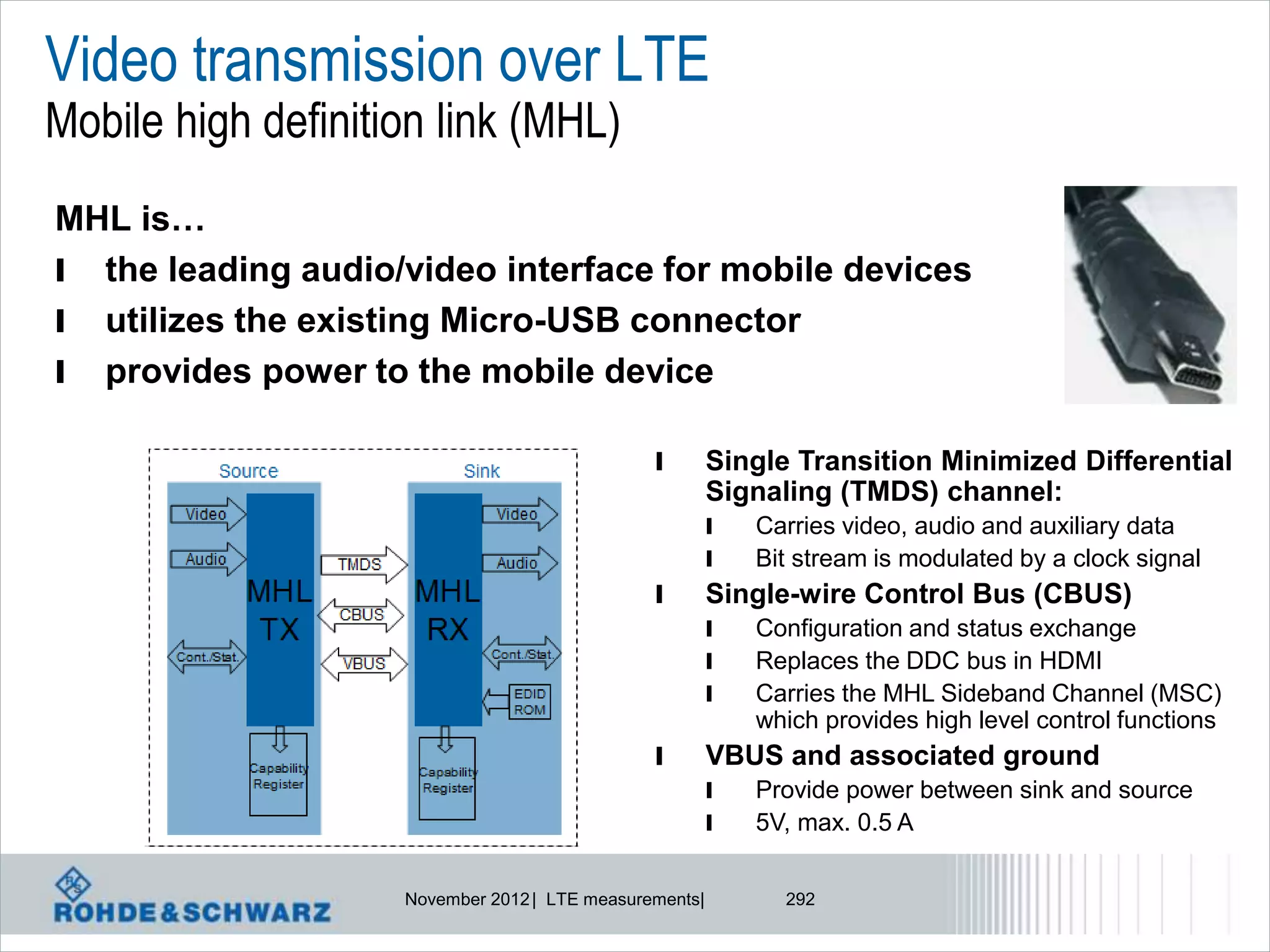 Video transmission over LTE
Mobile high definition link (MHL)
MHL is…
l the leading audio/video interface for mobile devices
l utilizes the existing Micro-USB connector
l provides power to the mobile device

                                               l        Single Transition Minimized Differential
                                                        Signaling (TMDS) channel:
                                                        l   Carries video, audio and auxiliary data
                                                        l   Bit stream is modulated by a clock signal
                                               l        Single-wire Control Bus (CBUS)
                                                        l   Configuration and status exchange
                                                        l   Replaces the DDC bus in HDMI
                                                        l   Carries the MHL Sideband Channel (MSC)
                                                            which provides high level control functions
                                               l        VBUS and associated ground
                                                        l   Provide power between sink and source
                                                        l   5V, max. 0.5 A


                    November 2012 | LTE measurements|         292
 