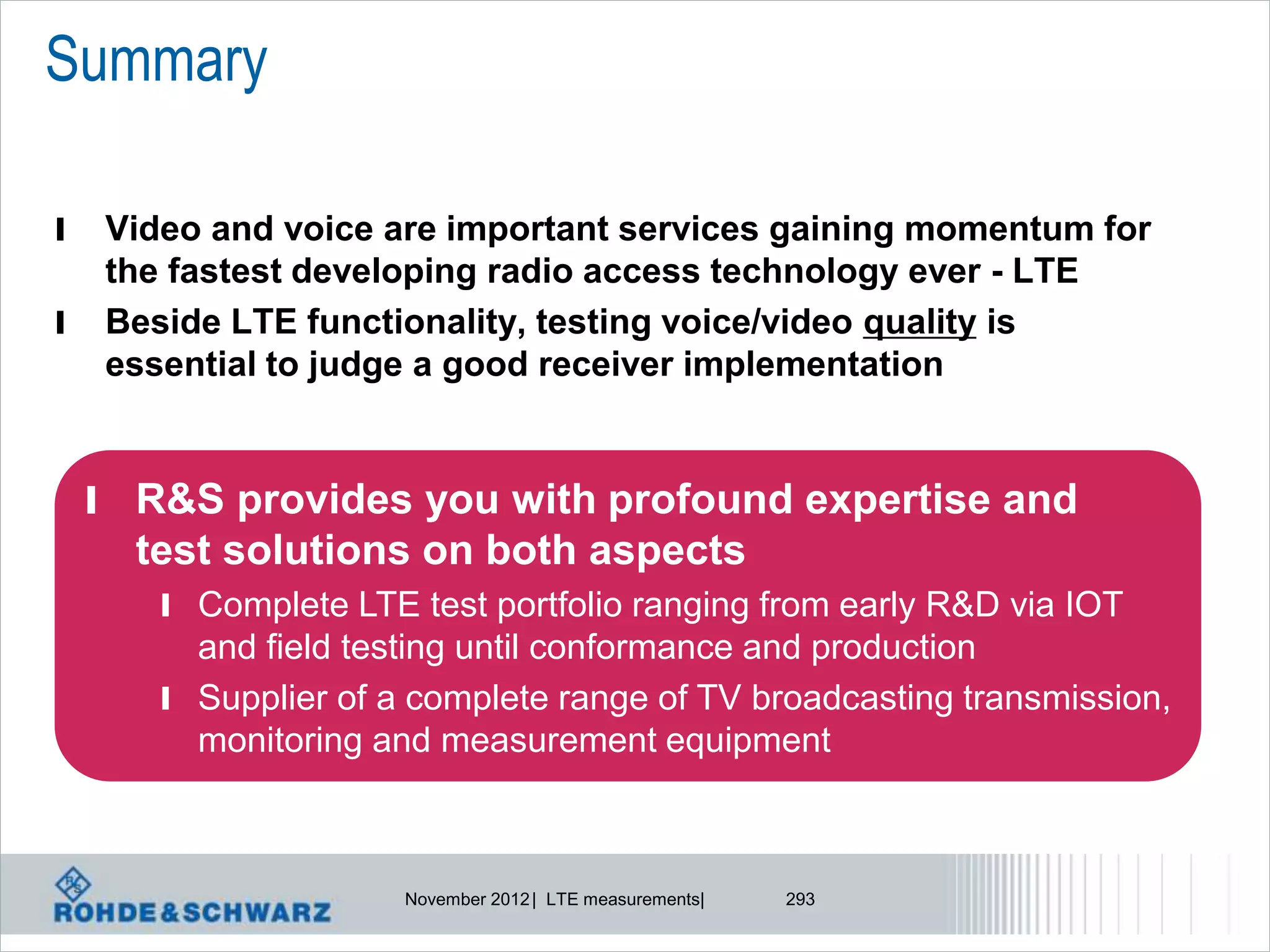 Summary

l   Video and voice are important services gaining momentum for
    the fastest developing radio access technology ever - LTE
l   Beside LTE functionality, testing voice/video quality is
    essential to judge a good receiver implementation


    l R&S provides you with profound expertise and
      test solutions on both aspects
       l Complete LTE test portfolio ranging from early R&D via IOT
         and field testing until conformance and production
       l Supplier of a complete range of TV broadcasting transmission,
         monitoring and measurement equipment



                      November 2012 | LTE measurements|   293
 