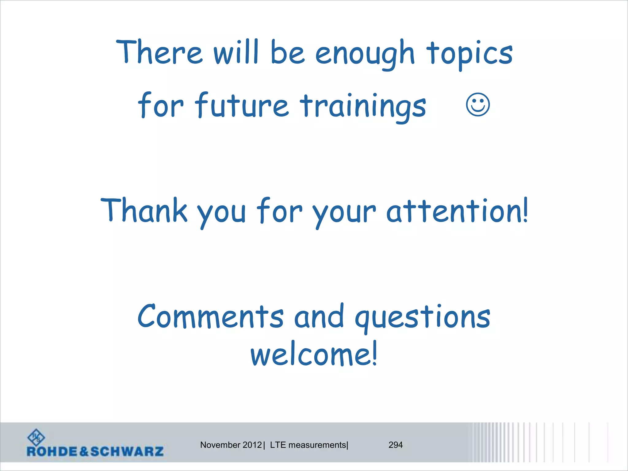 There will be enough topics
  for future trainings                          


Thank you for your attention!


  Comments and questions
        welcome!

      November 2012 | LTE measurements|   294
 