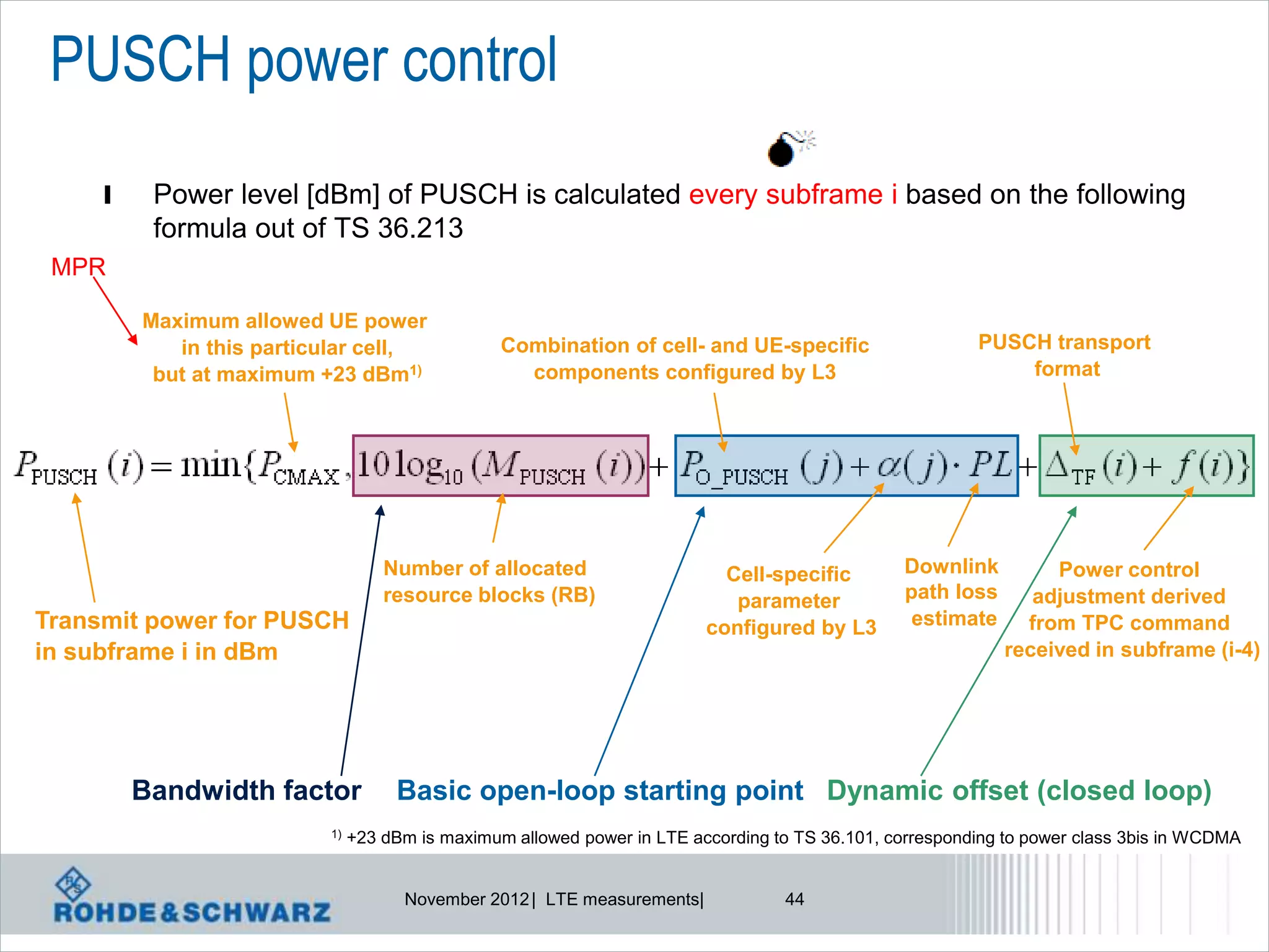 PUSCH power control
     l    Power level [dBm] of PUSCH is calculated every subframe i based on the following
          formula out of TS 36.213
 MPR

         Maximum allowed UE power
            in this particular cell,             Combination of cell- and UE-specific                    PUSCH transport
          but at maximum +23 dBm1)                 components configured by L3                               format




                                   Number of allocated                     Cell-specific         Downlink         Power control
                                   resource blocks (RB)                     parameter            path loss      adjustment derived
Transmit power for PUSCH                                                 configured by L3         estimate     from TPC command
in subframe i in dBm                                                                                         received in subframe (i-4)




         Bandwidth factor           Basic open-loop starting point Dynamic offset (closed loop)
                          1)   +23 dBm is maximum allowed power in LTE according to TS 36.101, corresponding to power class 3bis in WCDMA


                                     November 2012 | LTE measurements|            44
 