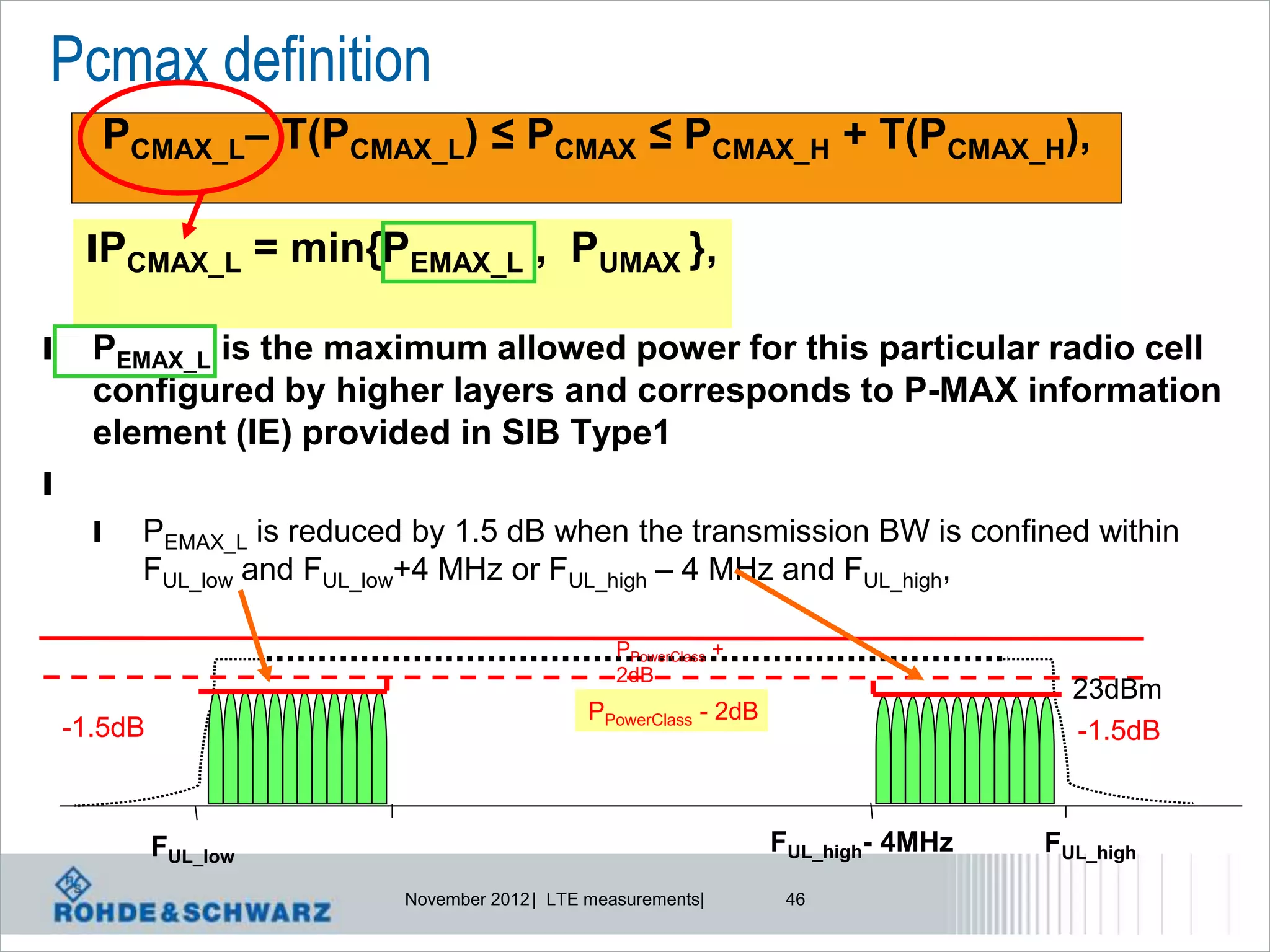 Pcmax definition
      PCMAX_L– T(PCMAX_L) ≤ PCMAX ≤ PCMAX_H + T(PCMAX_H),

     lPCMAX_L = min{PEMAX_L , PUMAX },

l     PEMAX_L is the maximum allowed power for this particular radio cell
      configured by higher layers and corresponds to P-MAX information
      element (IE) provided in SIB Type1
l
      l   PEMAX_L is reduced by 1.5 dB when the transmission BW is confined within
          FUL_low and FUL_low+4 MHz or FUL_high – 4 MHz and FUL_high,

                                                   PPowerClass +
                                                   2dB
                                                                                       23dBm
                                                PPowerClass - 2dB
    -1.5dB                                                                             -1.5dB



             FUL_low                                                FUL_high- 4MHz   FUL_high
                            November 2012 | LTE measurements|        46
 