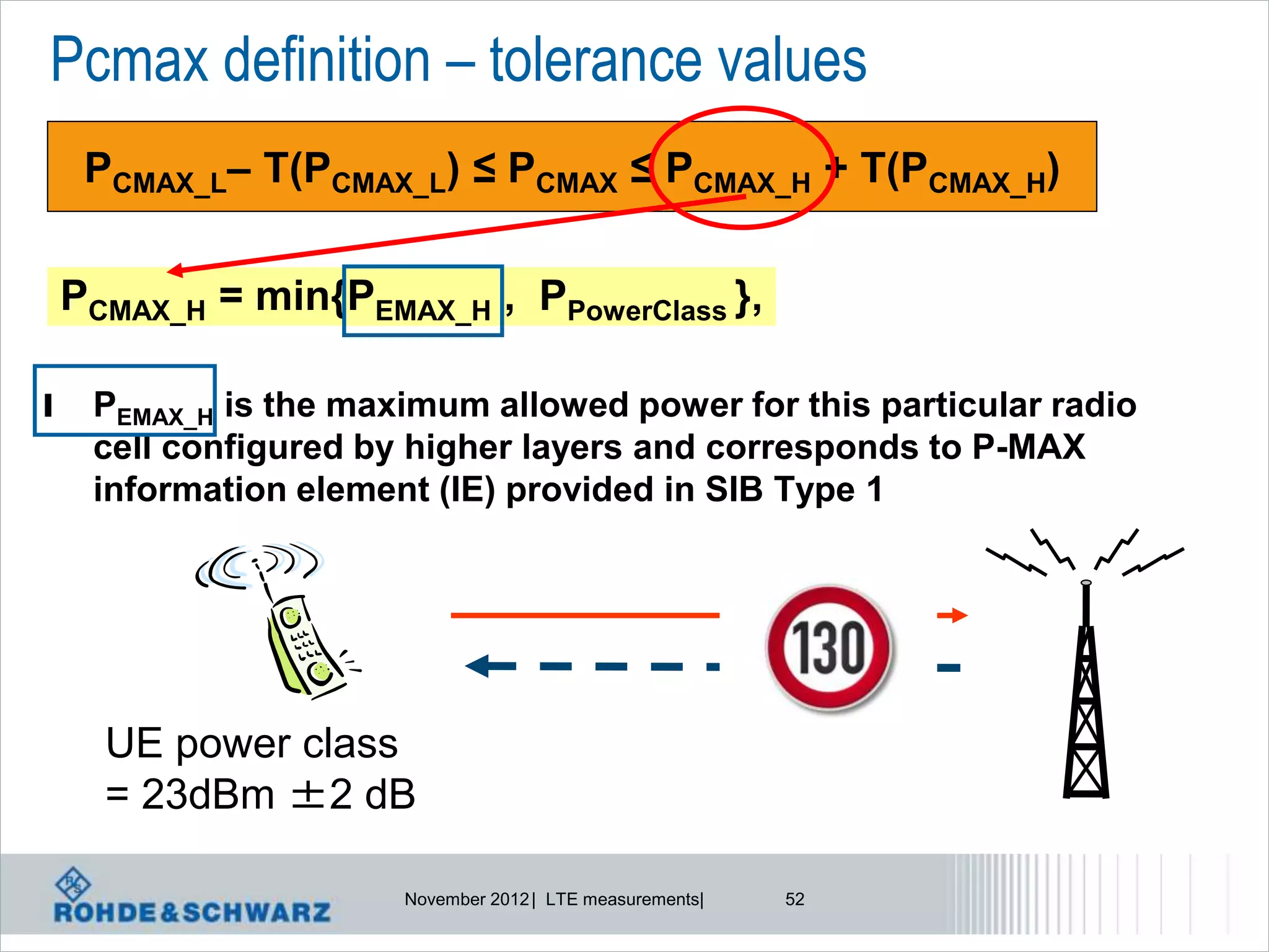 Pcmax definition – tolerance values
     PCMAX_L– T(PCMAX_L) ≤ PCMAX ≤ PCMAX_H + T(PCMAX_H)


    PCMAX_H = min{PEMAX_H , PPowerClass },

l    PEMAX_H is the maximum allowed power for this particular radio
     cell configured by higher layers and corresponds to P-MAX
     information element (IE) provided in SIB Type 1




      UE power class
      = 23dBm ±2 dB

                       November 2012 | LTE measurements|   52
 