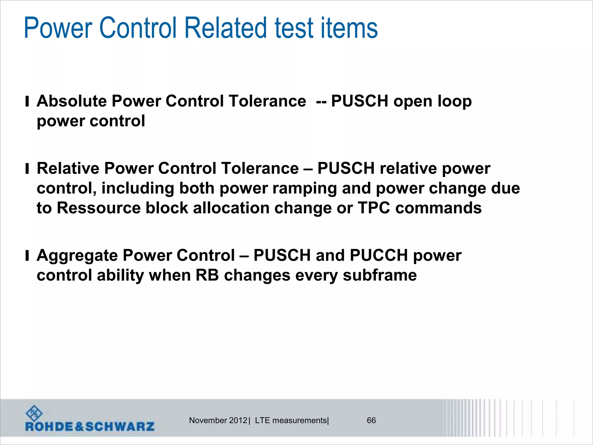 Power Control Related test items

l Absolute Power Control Tolerance -- PUSCH open loop
 power control

l Relative Power Control Tolerance – PUSCH relative power
 control, including both power ramping and power change due
 to Ressource block allocation change or TPC commands

l Aggregate Power Control – PUSCH and PUCCH power
 control ability when RB changes every subframe




                    November 2012 | LTE measurements|   66
 