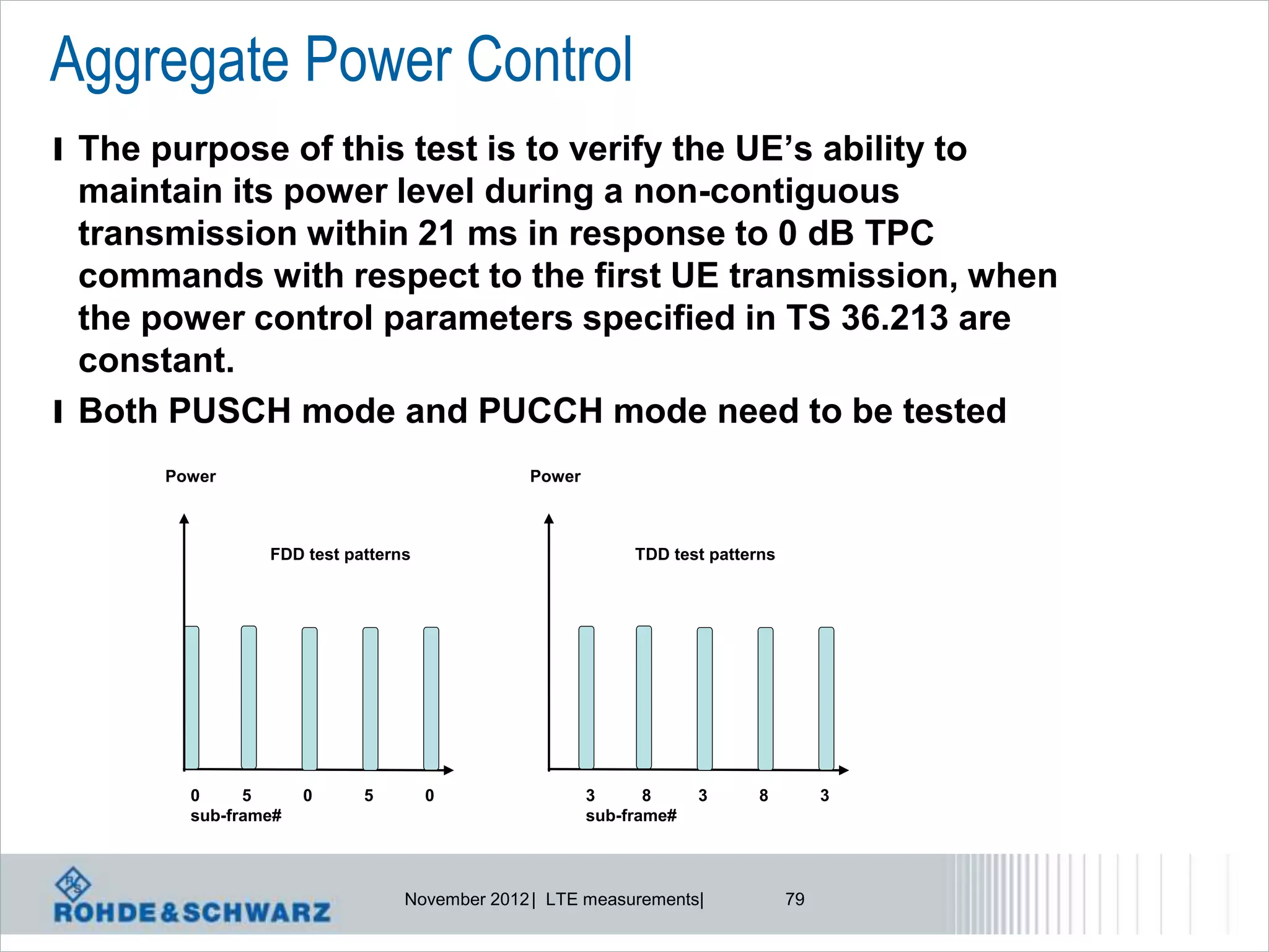Aggregate Power Control
l The purpose of this test is to verify the UE’s ability to
  maintain its power level during a non-contiguous
  transmission within 21 ms in response to 0 dB TPC
  commands with respect to the first UE transmission, when
  the power control parameters specified in TS 36.213 are
  constant.
l Both PUSCH mode and PUCCH mode need to be tested
       Power                                  Power



                 FDD test patterns                         TDD test patterns




         0     5      0     5        0                3      8     3      8         3
         sub-frame#                                   sub-frame#



                                 November 2012 | LTE measurements|             79
 