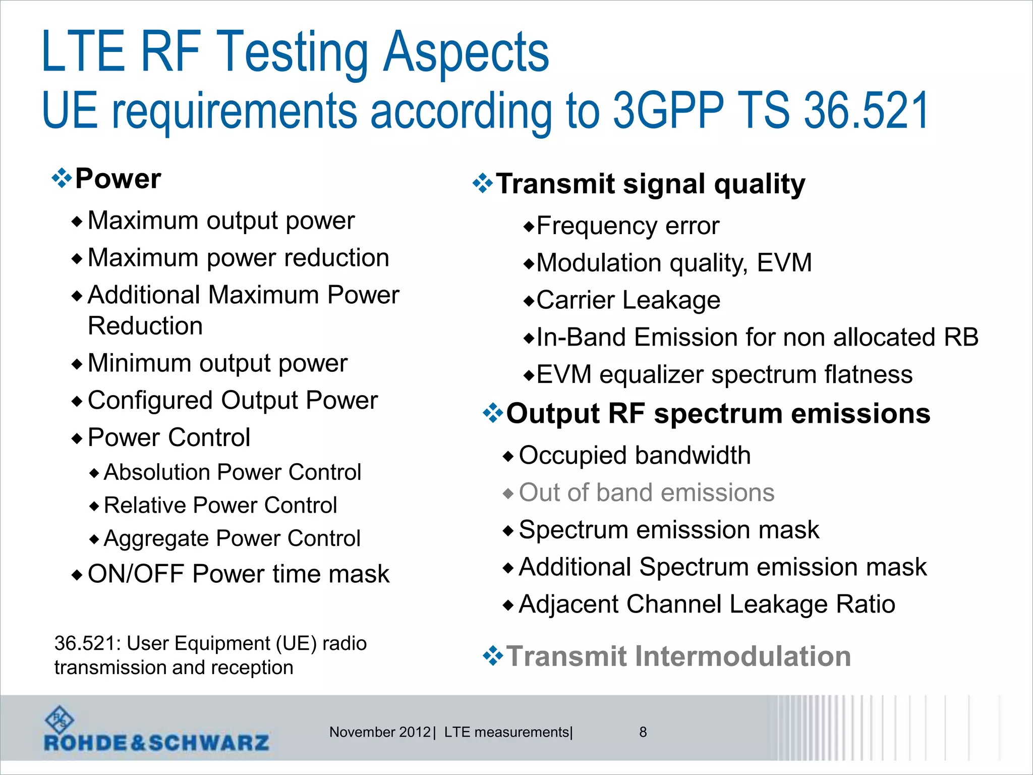 LTE RF Testing Aspects
UE requirements according to 3GPP TS 36.521
Power                                          Transmit signal quality
  Maximum    output power                             Frequency  error
  Maximum power reduction                             Modulation quality, EVM
  Additional Maximum Power                            Carrier Leakage
   Reduction                                           In-Band Emission for non allocated RB
  Minimum output power
                                                       EVM equalizer spectrum flatness
  Configured Output Power
                                                 Output RF spectrum emissions
  Power Control
                                                     Occupied  bandwidth
    Absolution Power Control
                                                     Out of band emissions
    Relative Power Control
    Aggregate Power Control                         Spectrum emisssion mask

  ON/OFF     Power time mask                        Additional Spectrum emission mask
                                                     Adjacent Channel Leakage Ratio
36.521: User Equipment (UE) radio
transmission and reception                       Transmit Intermodulation

                             November 2012 | LTE measurements|   8
 