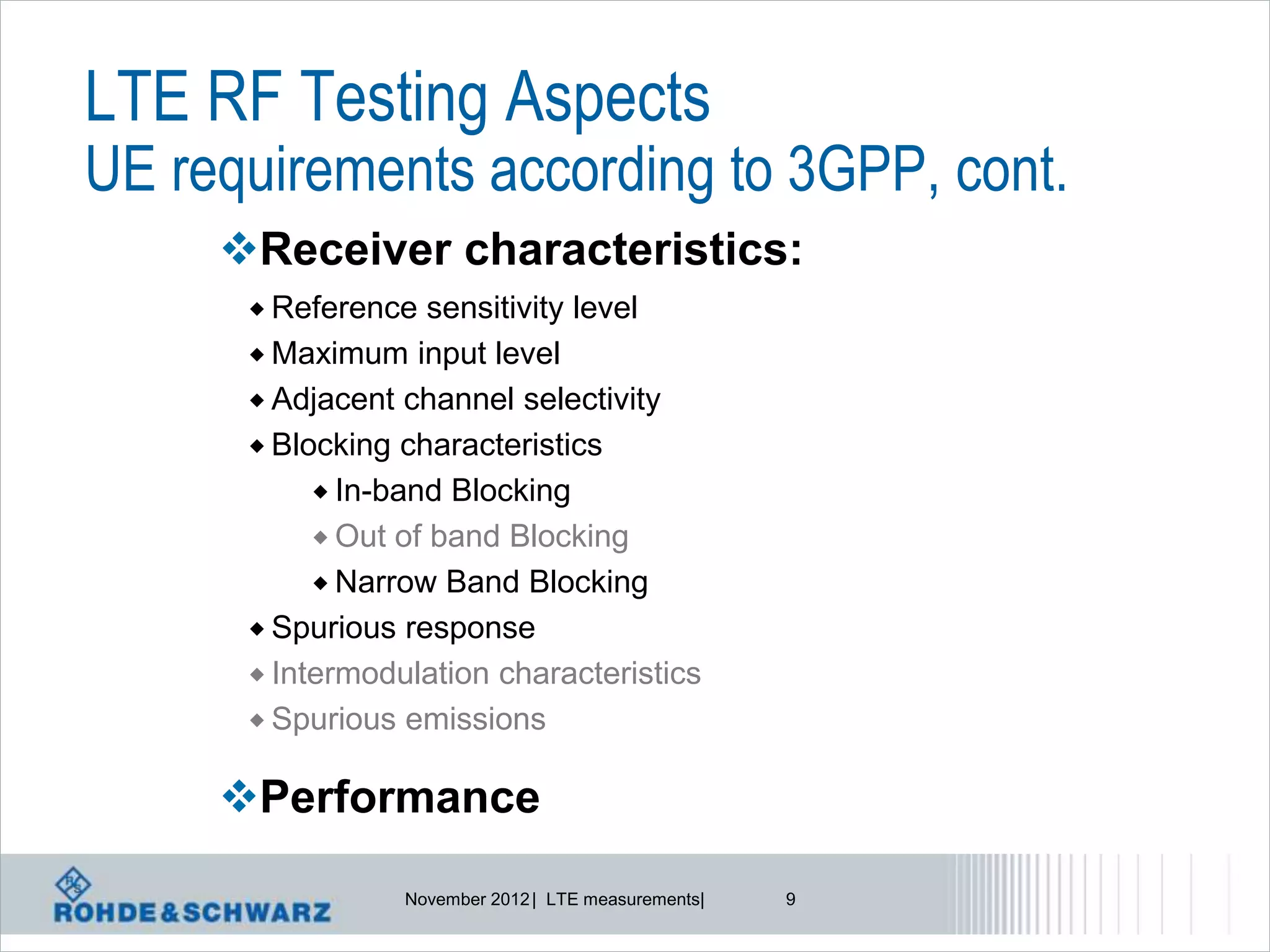 LTE RF Testing Aspects
UE requirements according to 3GPP, cont.
     Receiver characteristics:
       Reference   sensitivity level
       Maximum input level
       Adjacent channel selectivity
       Blocking characteristics
            In-band Blocking
            Out of band Blocking
            Narrow Band Blocking
       Spurious response
       Intermodulation characteristics
       Spurious emissions


     Performance

                 November 2012 | LTE measurements|   9
 