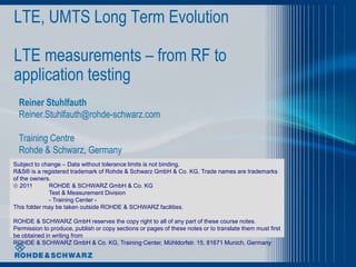 LTE, UMTS Long Term Evolution

LTE measurements – from RF to
application testing
  Reiner Stuhlfauth
  Reiner.Stuhlfauth@rohde-schwarz.com

  Training Centre
  Rohde & Schwarz, Germany
Subject to change – Data without tolerance limits is not binding.
R&S® is a registered trademark of Rohde & Schwarz GmbH & Co. KG. Trade names are trademarks
of the owners.
 2011       ROHDE & SCHWARZ GmbH & Co. KG
             Test & Measurement Division
             - Training Center -
This folder may be taken outside ROHDE & SCHWARZ facilities.

ROHDE & SCHWARZ GmbH reserves the copy right to all of any part of these course notes.
Permission to produce, publish or copy sections or pages of these notes or to translate them must first
be obtained in writing from
ROHDE & SCHWARZ GmbH & Co. KG, Training Center, Mühldorfstr. 15, 81671 Munich, Germany
 