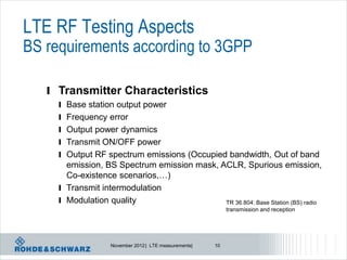 LTE RF Testing Aspects
BS requirements according to 3GPP

   l Transmitter Characteristics
     l Base station output power
     l Frequency error
     l Output power dynamics
     l Transmit ON/OFF power
     l Output RF spectrum emissions (Occupied bandwidth, Out of band
       emission, BS Spectrum emission mask, ACLR, Spurious emission,
       Co-existence scenarios,…)
     l Transmit intermodulation
     l Modulation quality                    TR 36.804: Base Station (BS) radio
                                                            transmission and reception




                   November 2012 | LTE measurements|   10
 