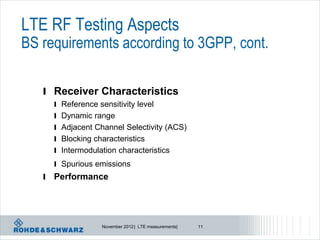 LTE RF Testing Aspects
BS requirements according to 3GPP, cont.

   l Receiver Characteristics
       l Reference sensitivity level
       l Dynamic range
       l Adjacent Channel Selectivity (ACS)
       l Blocking characteristics
       l Intermodulation characteristics
       l Spurious emissions
   l   Performance




                    November 2012 | LTE measurements|   11
 