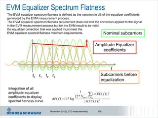 EVM Equalizer Spectrum Flatness
The EVM equalizer spectrum flatness is defined as the variation in dB of the equalizer coefficients
generated by the EVM measurement process.
The EVM equalizer spectrum flatness requirement does not limit the correction applied to the signal
in the EVM measurement process but for the EVM result to be valid,
the equalizer correction that was applied must meet the
EVM equalizer spectral flatness minimum requirements.                  Nominal subcarriers

                                                                      Amplitude Equalizer
                                                                         coefficients



                                                                                      f
                  f0   f1   f2    f3                                       Subcarriers before
                                                                           equalization
Integration of all
                                                         1
amplitude equalizer
coefficients to display
                                                                 | A( EC ( f )) |2
                                                     12 * N RB 12* N RB
                                  P( f )  10 * log
spectral flatness curve                                      | A( EC ( f ) |2

                                 November 2012 | LTE measurements|       118
 