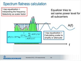 Spectrum flatness calculation
1-tap equalization =
Interpreting the frequency
                                                                        Equalizer tries to
Selectivity as scalar factor                                            set same power level for
                                                                        all subcarriers


                                                                                         A(f)

                             1                                   1-tap equalization =
                                     | A( EC ( f )) |2
                         12 * N RB 12* N RB                      Calculating scalar to
      P( f )  10 * log                                         amplify or attenuate
                                 | A( EC ( f ) |2


                                                                                         f


                                 November 2012 | LTE measurements|     120
 