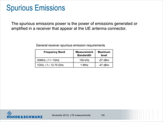 Spurious Emissions
 The spurious emissions power is the power of emissions generated or
 amplified in a receiver that appear at the UE antenna connector.



              General receiver spurious emission requirements

                   Frequency Band            Measurement     Maximum
                                              Bandwidth        level
              30MHz  f < 1GHz                  100 kHz      -57 dBm
              1GHz  f  12.75 GHz               1 MHz       -47 dBm




                         November 2012 | LTE measurements|    135
 