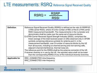 LTE measurements: RSRQ Reference Signal Received Quality
                                                      RSRP
                              RSRQ =
                                                      RSSI

  Definition       Reference Signal Received Quality (RSRQ) is defined as the ratio N×RSRP/(E-
                         UTRA carrier RSSI), where N is the number of RB’s of the E-UTRA carrier
                         RSSI measurement bandwidth. The measurements in the numerator and
                         denominator shall be made over the same set of resource blocks.
                   E-UTRA Carrier Received Signal Strength Indicator (RSSI), comprises the
                         linear average of the total received power (in [W]) observed only in OFDM
                         symbols containing reference symbols for antenna port 0, in the
                         measurement bandwidth, over N number of resource blocks by the UE
                         from all sources, including co-channel serving and non-serving cells,
                         adjacent channel interference, thermal noise etc.
                   The reference point for the RSRQ shall be the antenna connector of the UE.
                   If receiver diversity is in use by the UE, the reported value shall not be lower
                         than the corresponding RSRQ of any of the individual diversity branches.
  Applicable for   RRC_CONNECTED intra-frequency,
                   RRC_CONNECTED inter-frequency



                          November 2012 | LTE measurements|   142
 