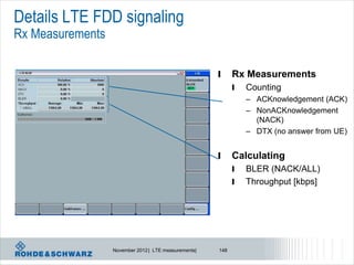 Details LTE FDD signaling
Rx Measurements

                                                      l     Rx Measurements
                                                            l   Counting
                                                                – ACKnowledgement (ACK)
                                                                – NonACKnowledgement
                                                                  (NACK)
                                                                – DTX (no answer from UE)


                                                      l     Calculating
                                                            l   BLER (NACK/ALL)
                                                            l   Throughput [kbps]




                  November 2012 | LTE measurements|   148
 
