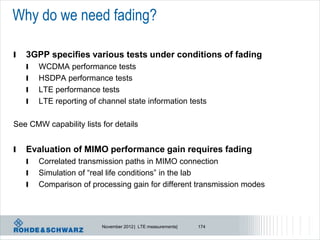 Why do we need fading?

l   3GPP specifies various tests under conditions of fading
    l   WCDMA performance tests
    l   HSDPA performance tests
    l   LTE performance tests
    l   LTE reporting of channel state information tests

See CMW capability lists for details


l   Evaluation of MIMO performance gain requires fading
    l   Correlated transmission paths in MIMO connection
    l   Simulation of “real life conditions” in the lab
    l   Comparison of processing gain for different transmission modes




                          November 2012 | LTE measurements|   174
 