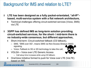 Background for IMS and relation to LTE?

l   LTE has been designed as a fully packet-orientated, “all-IP”-
    based, multi-service system with a flat network architecture,
    l   Technical challenges offering circuit-switched services (Voice, SMS)
        via LTE


l   3GPP has defined IMS as long-term solution providing
    circuit-switched services, for the short- / mid-term there is
    no industry-wide consensus, but different approaches,
    l   Short-/mid-term: Circuit-switched fallback (CS fallback),
        – SMS. “SMS over SG”, means SMS via Non-Access Stratum (NAS)
          signaling,
        – Voice. Fallback to 3G or 2G technology to take the call,
    l   VOLGA – Voice over LTE Generic Access
          – Call setup time increases while using CS fallback,
    l   OneVoice Initiative formed to push for Voice over LTE (VoLTE)
        based on IMS.
                             November 2012 | LTE measurements|   200
 