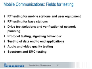 Mobile Communications: Fields for testing

l RF testing for mobile stations and user equipment
l RF testing for base stations
l Drive test solutions and verification of network
  planning
l Protocol testing, signaling behaviour
l Testing of data end to end applications
l Audio and video quality testing
l Spectrum and EMC testing



                 November 2012 | LTE measurements|   2
 
