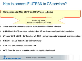 How to connect E-UTRAN to CS services?
l   Connection via IMS: 3GPP and OneVoice initiative



                                     First a big mess,
                               Now it seems to be OneVoice

l   Voice over LTE Generic Access – VoLGA Forum – interim solution

l   CS Fallback CSFB for voice calls to 2G or 3G services – preferred interim solution

l   Evolved MSC, eMSC – CS Services via EPS – network operator proposal, interim solution

l   SRVCC – Single Radio Voice Call Continuity

l   SV-LTE – simultaneous voice and LTE

l   OTT, Over the top – propietary solution, application based


                              November 2012 | LTE measurements|   201
 