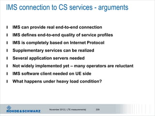 IMS connection to CS services - arguments

l   IMS can provide real end-to-end connection
l   IMS defines end-to-end quality of service profiles
l   IMS is completely based on Internet Protocol
l   Supplementary services can be realized
l   Several application servers needed
l   Not widely implemented yet – many operators are reluctant
l   IMS software client needed on UE side
l   What happens under heavy load condition?




                      November 2012 | LTE measurements|   209
 