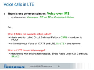 Voice calls in LTE
l   There is one common solution: Voice over IMS
    l   -> also named Voice over LTE VoLTE or OneVoice initiative



    But….

    What if IMS is not available at first rollout?
    -> interim solution called Circuit Switched Fallback CSFB = handover to
        2G/3G
    -> or Simultaneous Voice on 1XRTT and LTE, SV-LTE = dual receiver

    What is if LTE has no full coverage?
    -> interworking with existing technologies, Single Radio Voice Call Continuity,
        SRVCC


                         November 2012 | LTE measurements|   211
 