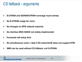 CS fallback - arguments

l   E-UTRAN and GERAN/UTRAN coverage must overlap

l   No E-UTRAN usage for voice

l   No changes on EPS network required

l   Gs interface MSC-SGSN not widely implemented

l   Increased call setup time

l   No simultaneous voice + data if 2G network/UE does not support DTM

l   SMS can be used without CS fallback, via E-UTRAN



                       November 2012 | LTE measurements|   218
 